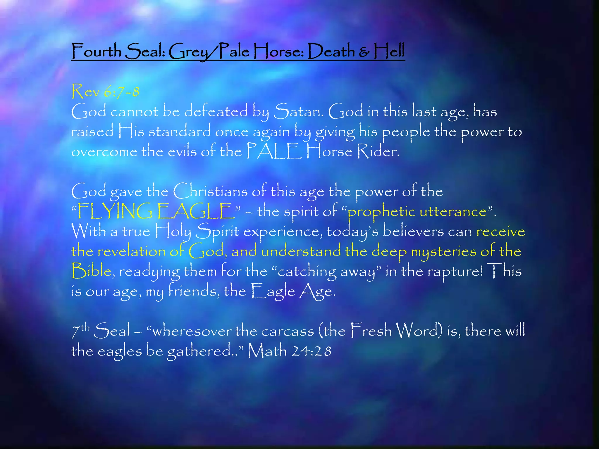 Fourth Seal: Grey/Pale Horse: Death & Hell

Rev 6:7-8
God cannot be defeated by Satan. God in this last age, has
raised His standard once again by giving his people the power to
overcome the evils of the PALE Horse Rider.

God gave the Christians of this age the power of the
―FLYING EAGLE‖ – the spirit of ―prophetic utterance‖.
With a true Holy Spirit experience, today‘s believers can receive
the revelation of God, and understand the deep mysteries of the
Bible, readying them for the ―catching away‖ in the rapture! This
is our age, my friends, the Eagle Age.

7th Seal – ―wheresover the carcass (the Fresh Word) is, there will
the eagles be gathered..‖ Math 24:28



                                                                     185
 