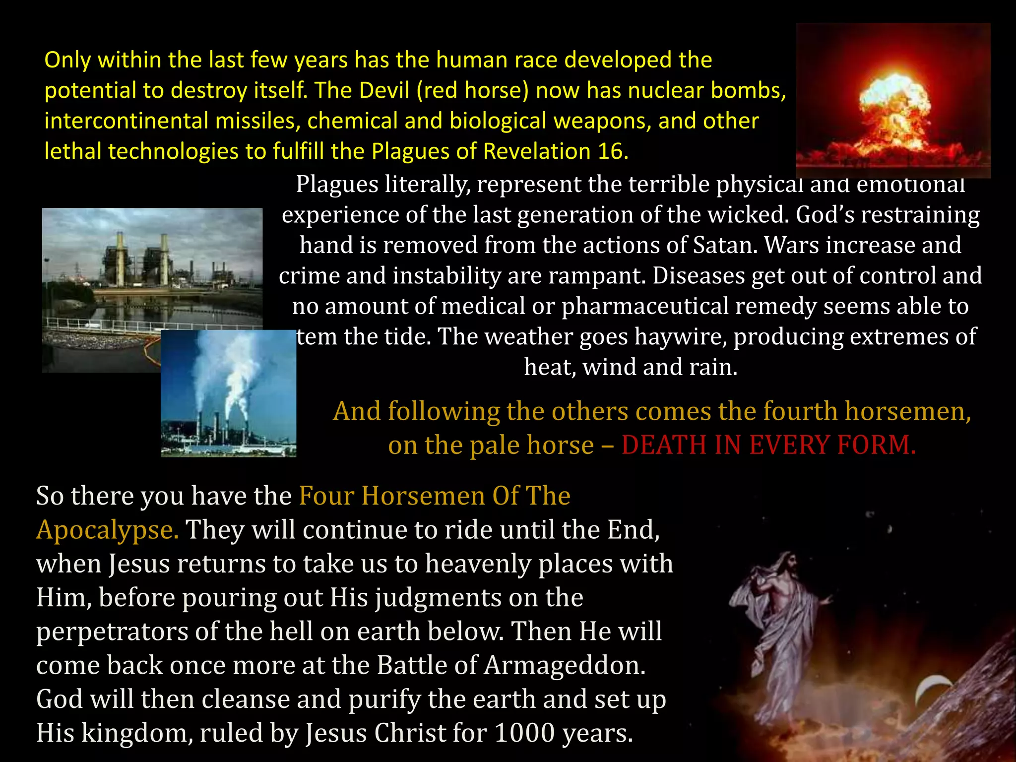 Only within the last few years has the human race developed the
potential to destroy itself. The Devil (red horse) now has nuclear bombs,
intercontinental missiles, chemical and biological weapons, and other
lethal technologies to fulfill the Plagues of Revelation 16.
                          Plagues literally, represent the terrible physical and emotional
                        experience of the last generation of the wicked. God’s restraining
                           hand is removed from the actions of Satan. Wars increase and
                        crime and instability are rampant. Diseases get out of control and
                          no amount of medical or pharmaceutical remedy seems able to
                         stem the tide. The weather goes haywire, producing extremes of
                                                 heat, wind and rain.
                           And following the others comes the fourth horsemen,
                               on the pale horse – DEATH IN EVERY FORM.
So there you have the Four Horsemen Of The
Apocalypse. They will continue to ride until the End,
when Jesus returns to take us to heavenly places with
Him, before pouring out His judgments on the
perpetrators of the hell on earth below. Then He will
come back once more at the Battle of Armageddon.
God will then cleanse and purify the earth and set up
His kingdom, ruled by Jesus Christ for 1000 years.
 