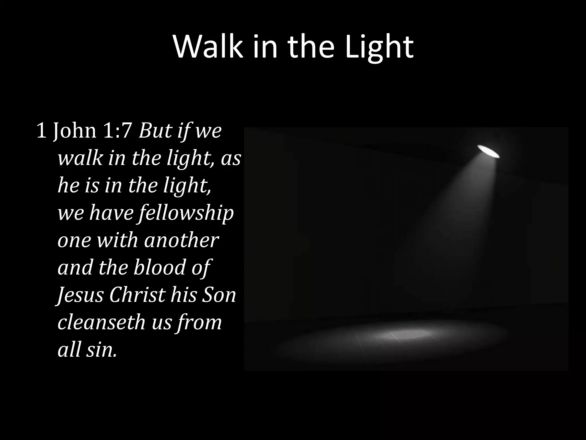 Walk in the Light

1 John 1:7 But if we
   walk in the light, as
   he is in the light,
   we have fellowship
   one with another
   and the blood of
   Jesus Christ his Son
   cleanseth us from
   all sin.
 