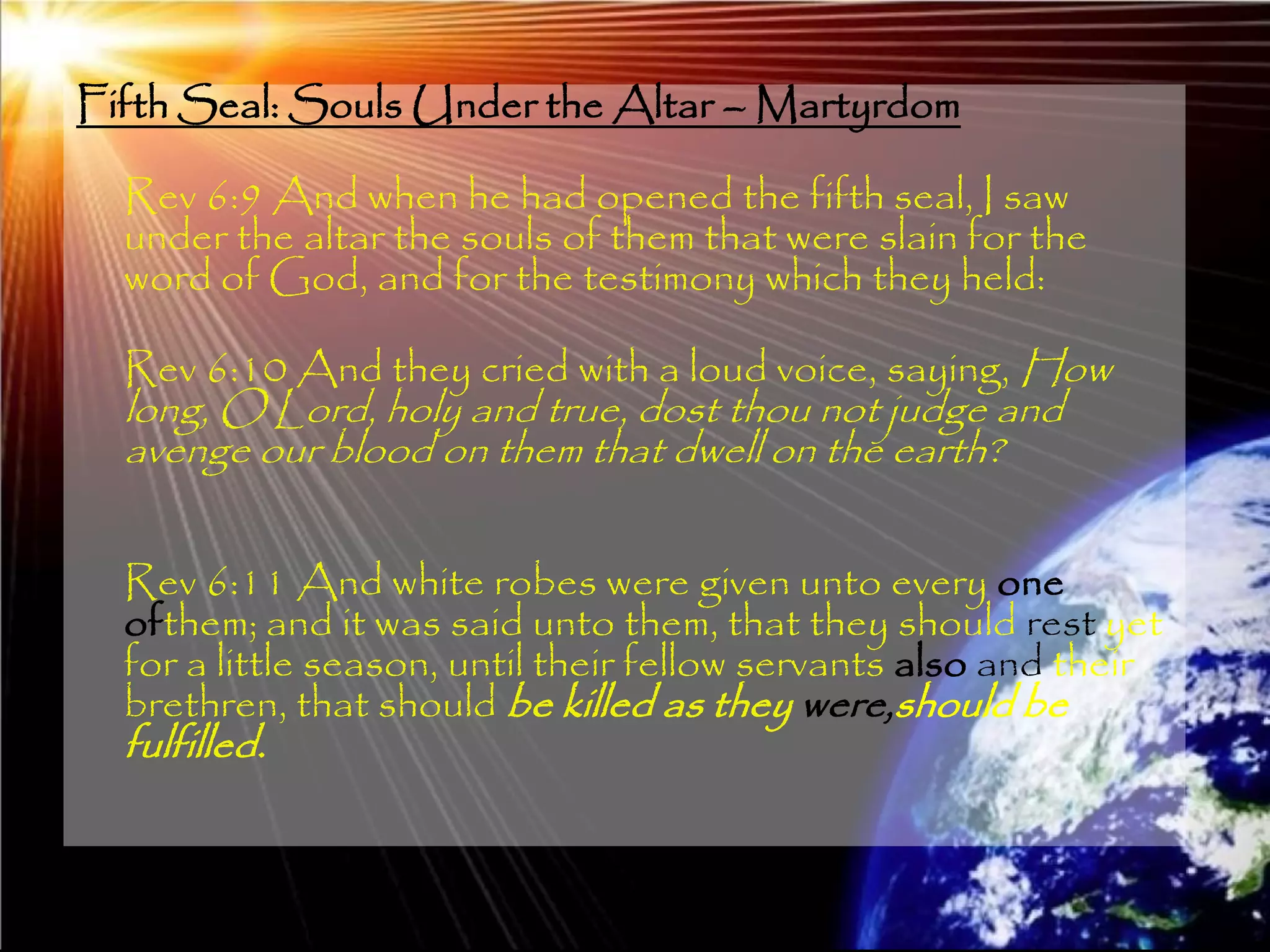 Fifth Seal: Souls Under the Altar – Martyrdom

  Rev 6:9 And when he had opened the fifth seal, I saw
  under the altar the souls of them that were slain for the
  word of God, and for the testimony which they held:

  Rev 6:10 And they cried with a loud voice, saying, How
  long, O Lord, holy and true, dost thou not judge and
  avenge our blood on them that dwell on the earth?

  Rev 6:11 And white robes were given unto every one
  ofthem; and it was said unto them, that they should rest yet
  for a little season, until their fellow servants also and their
  brethren, that should be killed as they were,should be
  fulfilled.


                                                                191
 