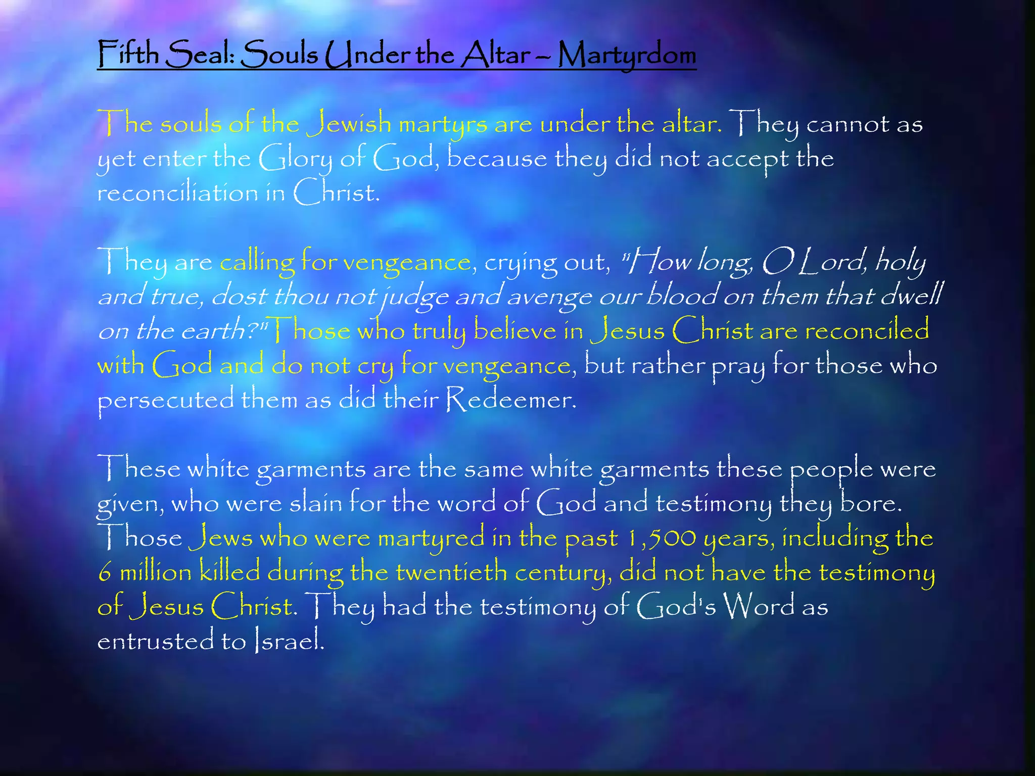 Fifth Seal: Souls Under the Altar – Martyrdom

The souls of the Jewish martyrs are under the altar. They cannot as
yet enter the Glory of God, because they did not accept the
reconciliation in Christ.

They are calling for vengeance, crying out, "How long, O Lord, holy
and true, dost thou not judge and avenge our blood on them that dwell
on the earth?"Those who truly believe in Jesus Christ are reconciled
with God and do not cry for vengeance, but rather pray for those who
persecuted them as did their Redeemer.

These white garments are the same white garments these people were
given, who were slain for the word of God and testimony they bore.
Those Jews who were martyred in the past 1,500 years, including the
6 million killed during the twentieth century, did not have the testimony
of Jesus Christ. They had the testimony of God's Word as
entrusted to Israel.


                                                                            192
 