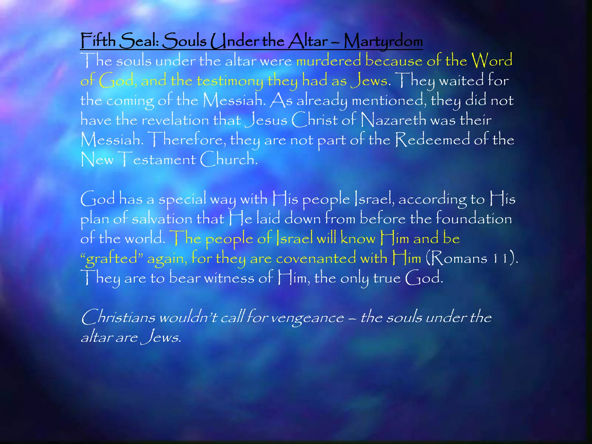 Fifth Seal: Souls Under the Altar – Martyrdom
The souls under the altar were murdered because of the Word
of God, and the testimony they had as Jews. They waited for
the coming of the Messiah. As already mentioned, they did not
have the revelation that Jesus Christ of Nazareth was their
Messiah. Therefore, they are not part of the Redeemed of the
New Testament Church.

God has a special way with His people Israel, according to His
plan of salvation that He laid down from before the foundation
of the world. The people of Israel will know Him and be
―grafted‖ again, for they are covenanted with Him (Romans 11).
They are to bear witness of Him, the only true God.

Christians wouldn‘t call for vengeance – the souls under the
altar are Jews.



                                                                 195
 