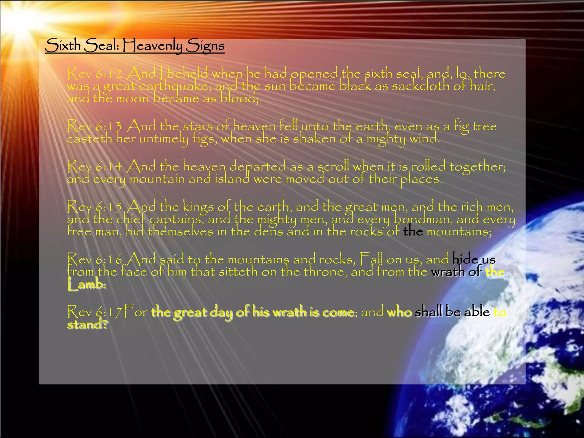 Sixth Seal: Heavenly Signs
   Rev 6:12 And I beheld when he had opened the sixth seal, and, lo, there
   was a great earthquake; and the sun became black as sackcloth of hair,
   and the moon became as blood;
   Rev 6:13 And the stars of heaven fell unto the earth, even as a fig tree
   casteth her untimely figs, when she is shaken of a mighty wind.
   Rev 6:14 And the heaven departed as a scroll when it is rolled together;
   and every mountain and island were moved out of their places.
   Rev 6:15 And the kings of the earth, and the great men, and the rich men,
   and the chief captains, and the mighty men, and every bondman, and every
   free man, hid themselves in the dens and in the rocks of the mountains;
   Rev 6:16 And said to the mountains and rocks, Fall on us, and hide us
   from the face of him that sitteth on the throne, and from the wrath of the
   Lamb:
   Rev 6:17For the great day of his wrath is come; and who shall be able to
   stand?




                                                                                197
 