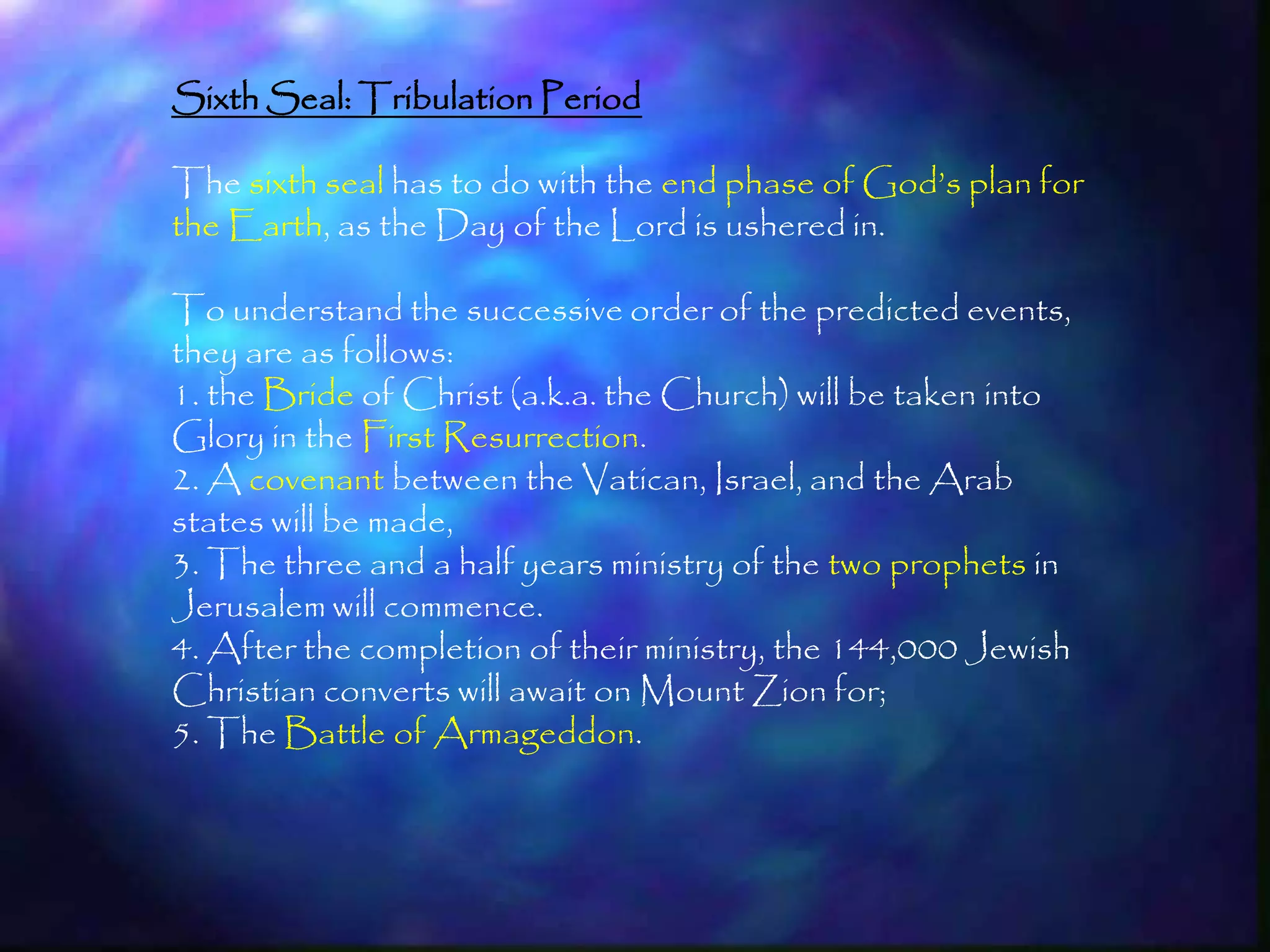 Sixth Seal: Tribulation Period

The sixth seal has to do with the end phase of God‘s plan for
the Earth, as the Day of the Lord is ushered in.

To understand the successive order of the predicted events,
they are as follows:
1. the Bride of Christ (a.k.a. the Church) will be taken into
Glory in the First Resurrection.
2. A covenant between the Vatican, Israel, and the Arab
states will be made,
3. The three and a half years ministry of the two prophets in
Jerusalem will commence.
4. After the completion of their ministry, the 144,000 Jewish
Christian converts will await on Mount Zion for;
5. The Battle of Armageddon.



                                                                198
 