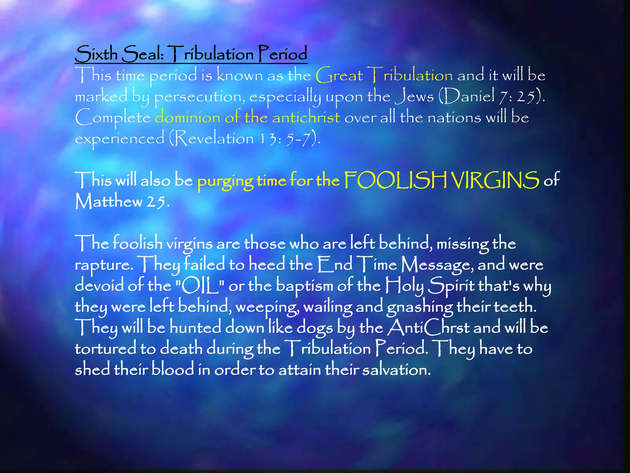 Sixth Seal: Tribulation Period
This time period is known as the Great Tribulation and it will be
marked by persecution, especially upon the Jews (Daniel 7: 25).
Complete dominion of the antichrist over all the nations will be
experienced (Revelation 13: 5-7).

This will also be purging time for the FOOLISH VIRGINS of
Matthew 25.

The foolish virgins are those who are left behind, missing the
rapture. They failed to heed the End Time Message, and were
devoid of the "OIL" or the baptism of the Holy Spirit that's why
they were left behind, weeping, wailing and gnashing their teeth.
They will be hunted down like dogs by the AntiChrst and will be
tortured to death during the Tribulation Period. They have to
shed their blood in order to attain their salvation.



                                                                    199
 