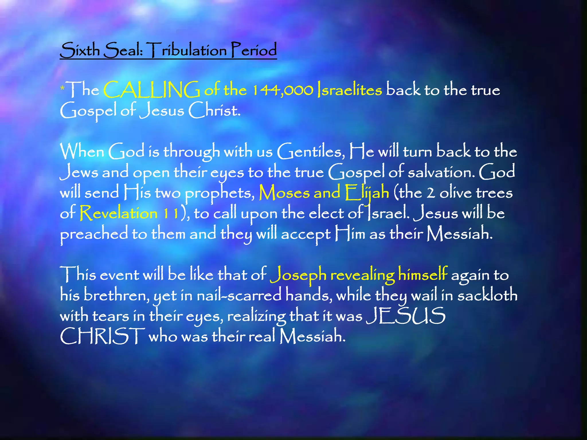 Sixth Seal: Tribulation Period

*The CALLING of the 144,000 Israelites back to the true
Gospel of Jesus Christ.

When God is through with us Gentiles, He will turn back to the
Jews and open their eyes to the true Gospel of salvation. God
will send His two prophets, Moses and Elijah (the 2 olive trees
of Revelation 11), to call upon the elect of Israel. Jesus will be
preached to them and they will accept Him as their Messiah.

This event will be like that of Joseph revealing himself again to
his brethren, yet in nail-scarred hands, while they wail in sackloth
with tears in their eyes, realizing that it was JESUS
CHRIST who was their real Messiah.



                                                                       200
 