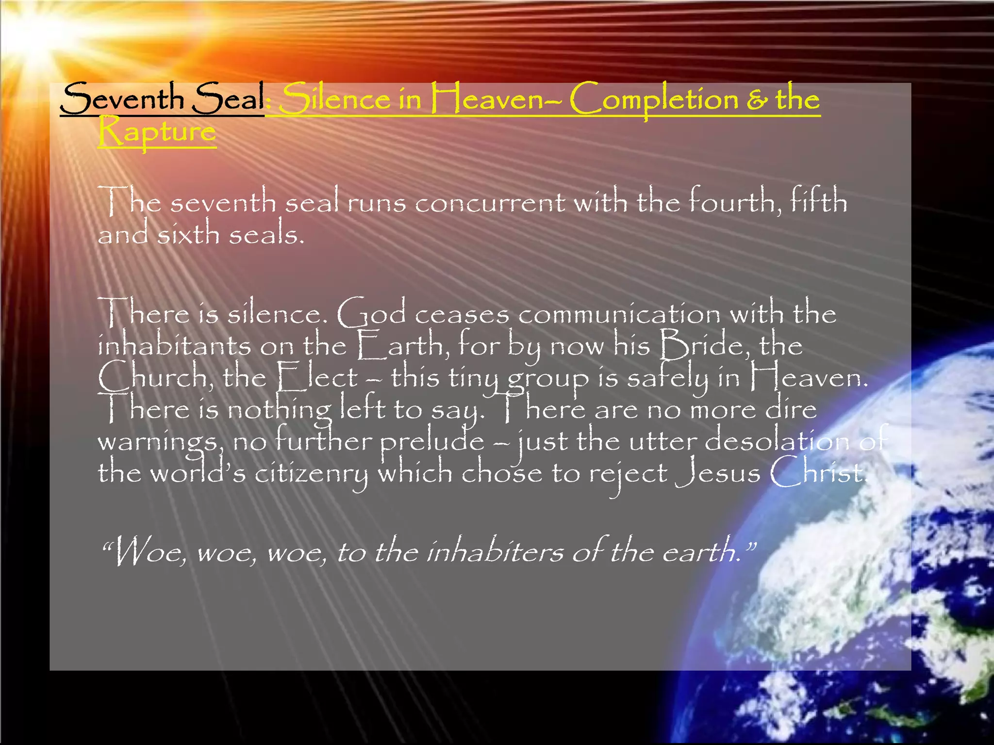 Seventh Seal: Silence in Heaven– Completion & the
 Rapture

  The seventh seal runs concurrent with the fourth, fifth
  and sixth seals.

  There is silence. God ceases communication with the
  inhabitants on the Earth, for by now his Bride, the
  Church, the Elect – this tiny group is safely in Heaven.
  There is nothing left to say. There are no more dire
  warnings, no further prelude – just the utter desolation of
  the world‘s citizenry which chose to reject Jesus Christ.

  ―Woe, woe, woe, to the inhabiters of the earth.‖



                                                                205
 