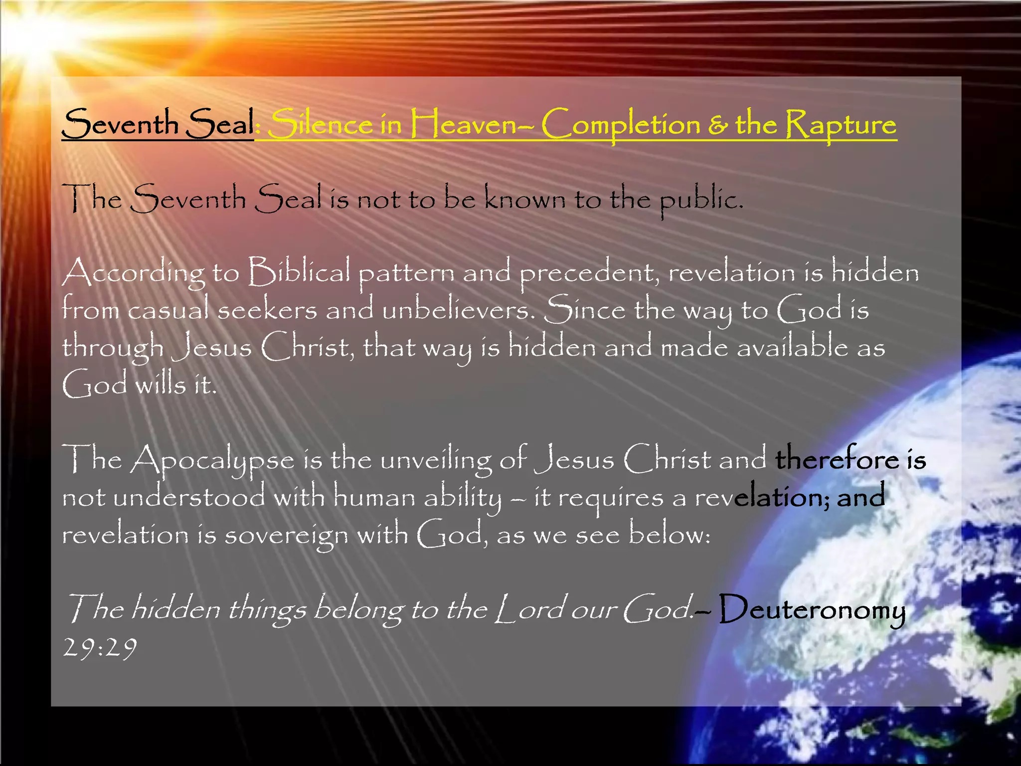 Seventh Seal: Silence in Heaven– Completion & the Rapture

The Seventh Seal is not to be known to the public.

According to Biblical pattern and precedent, revelation is hidden
from casual seekers and unbelievers. Since the way to God is
through Jesus Christ, that way is hidden and made available as
God wills it.

The Apocalypse is the unveiling of Jesus Christ and therefore is
not understood with human ability – it requires a revelation; and
revelation is sovereign with God, as we see below:

The hidden things belong to the Lord our God.– Deuteronomy
29:29

                                                                    206
 