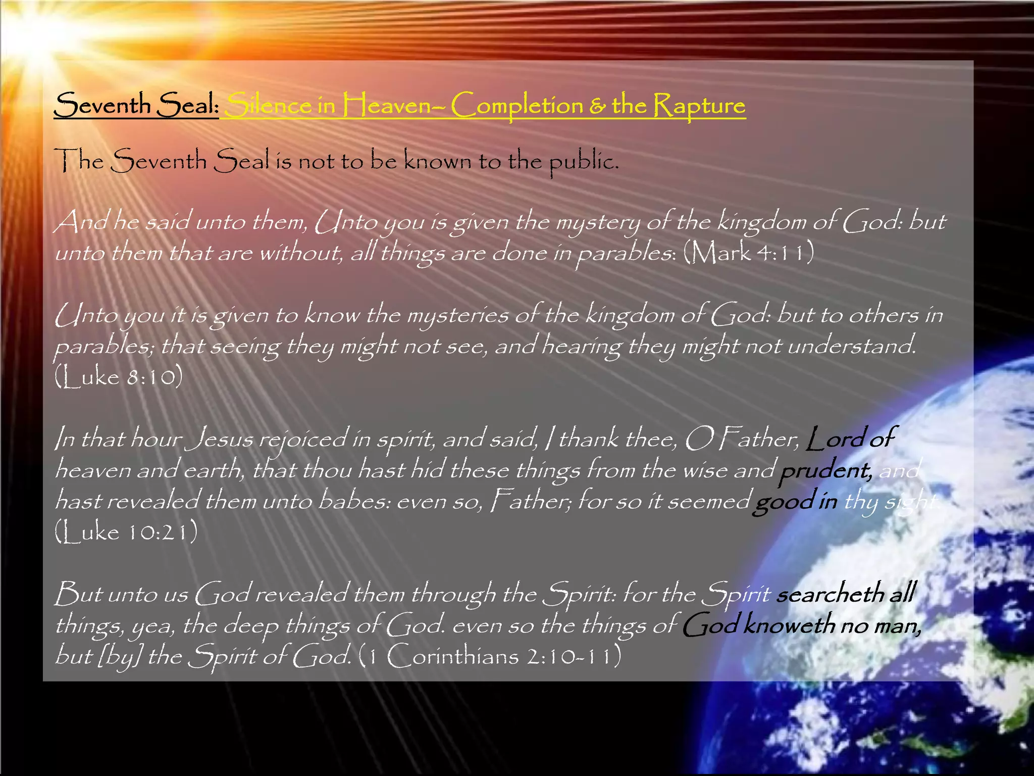 Seventh Seal: Silence in Heaven– Completion & the Rapture

The Seventh Seal is not to be known to the public.

And he said unto them, Unto you is given the mystery of the kingdom of God: but
unto them that are without, all things are done in parables: (Mark 4:11)

Unto you it is given to know the mysteries of the kingdom of God: but to others in
parables; that seeing they might not see, and hearing they might not understand.
(Luke 8:10)

In that hour Jesus rejoiced in spirit, and said, I thank thee, O Father, Lord of
heaven and earth, that thou hast hid these things from the wise and prudent, and
hast revealed them unto babes: even so, Father; for so it seemed good in thy sight.
(Luke 10:21)

But unto us God revealed them through the Spirit: for the Spirit searcheth all
things, yea, the deep things of God. even so the things of God knoweth no man,
but [by] the Spirit of God. (1 Corinthians 2:10-11)


                                                                                      207
 