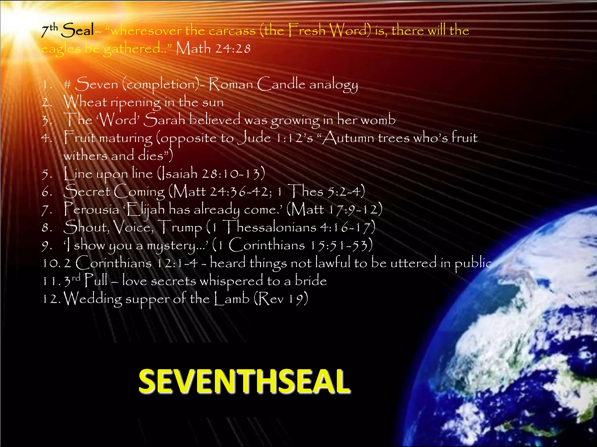 7th Seal– ―wheresover the carcass (the Fresh Word) is, there will the
eagles be gathered..‖ Math 24:28

1.  # Seven (completion)- Roman Candle analogy
2.  Wheat ripening in the sun
3.  The ‗Word‘ Sarah believed was growing in her womb
4.  Fruit maturing (opposite to Jude 1:12‘s ―Autumn trees who‘s fruit
    withers and dies‖)
5. Line upon line (Isaiah 28:10-13)
6. Secret Coming (Matt 24:36-42; 1 Thes 5:2-4)
7. Perousia ‗Elijah has already come.‘ (Matt 17:9-12)
8. Shout, Voice, Trump (1 Thessalonians 4:16-17)
9. ‗I show you a mystery…‘ (1 Corinthians 15:51-53)
10. 2 Corinthians 12:1-4 - heard things not lawful to be uttered in public
11. 3rd Pull – love secrets whispered to a bride
12. Wedding supper of the Lamb (Rev 19)




               SEVENTHSEAL
                                                                             208
 
