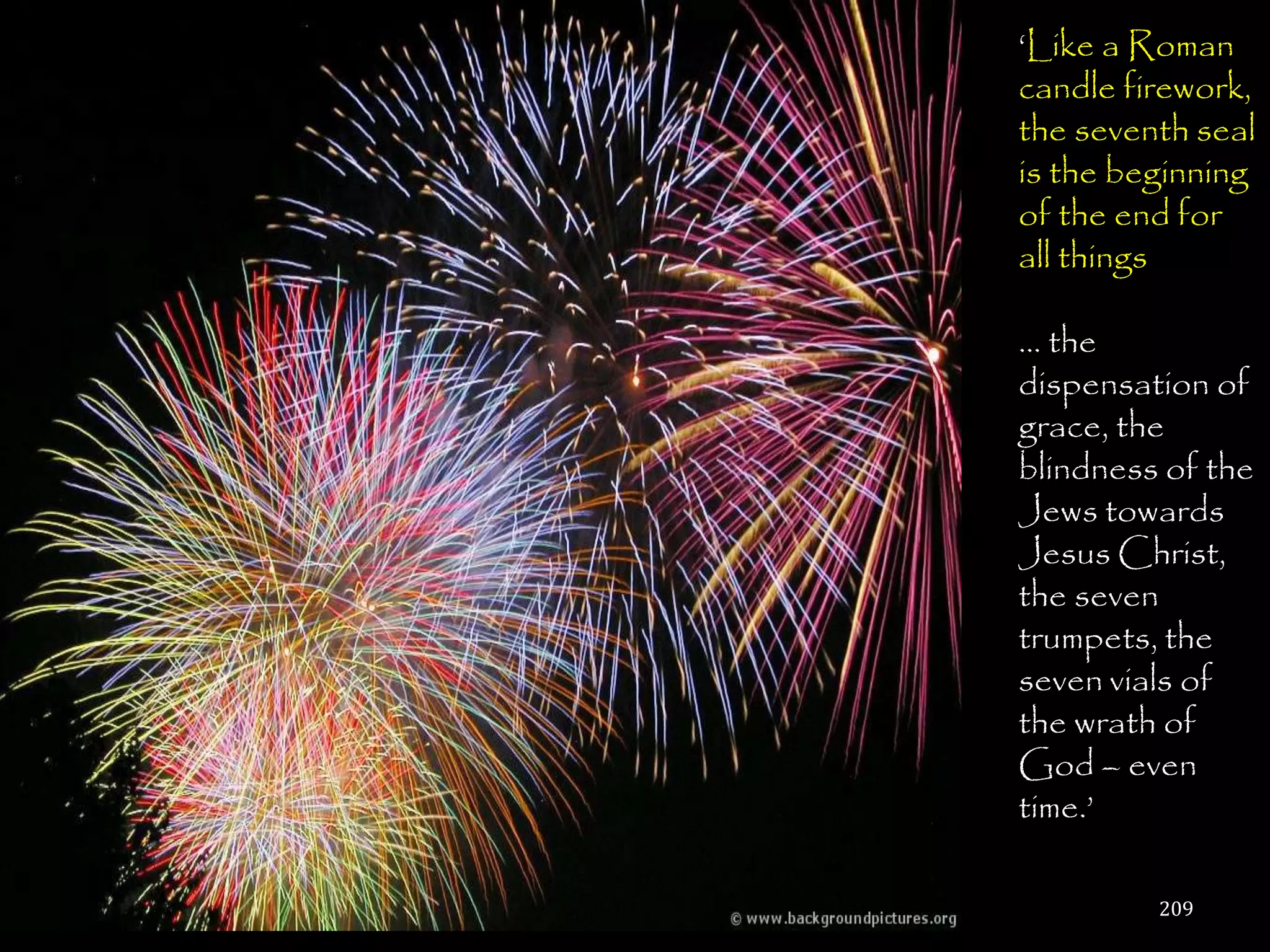 ‗Like a Roman
candle firework,
the seventh seal
is the beginning
of the end for
all things

… the
dispensation of
grace, the
blindness of the
Jews towards
Jesus Christ,
the seven
trumpets, the
seven vials of
the wrath of
God – even
time.‘

         209
 