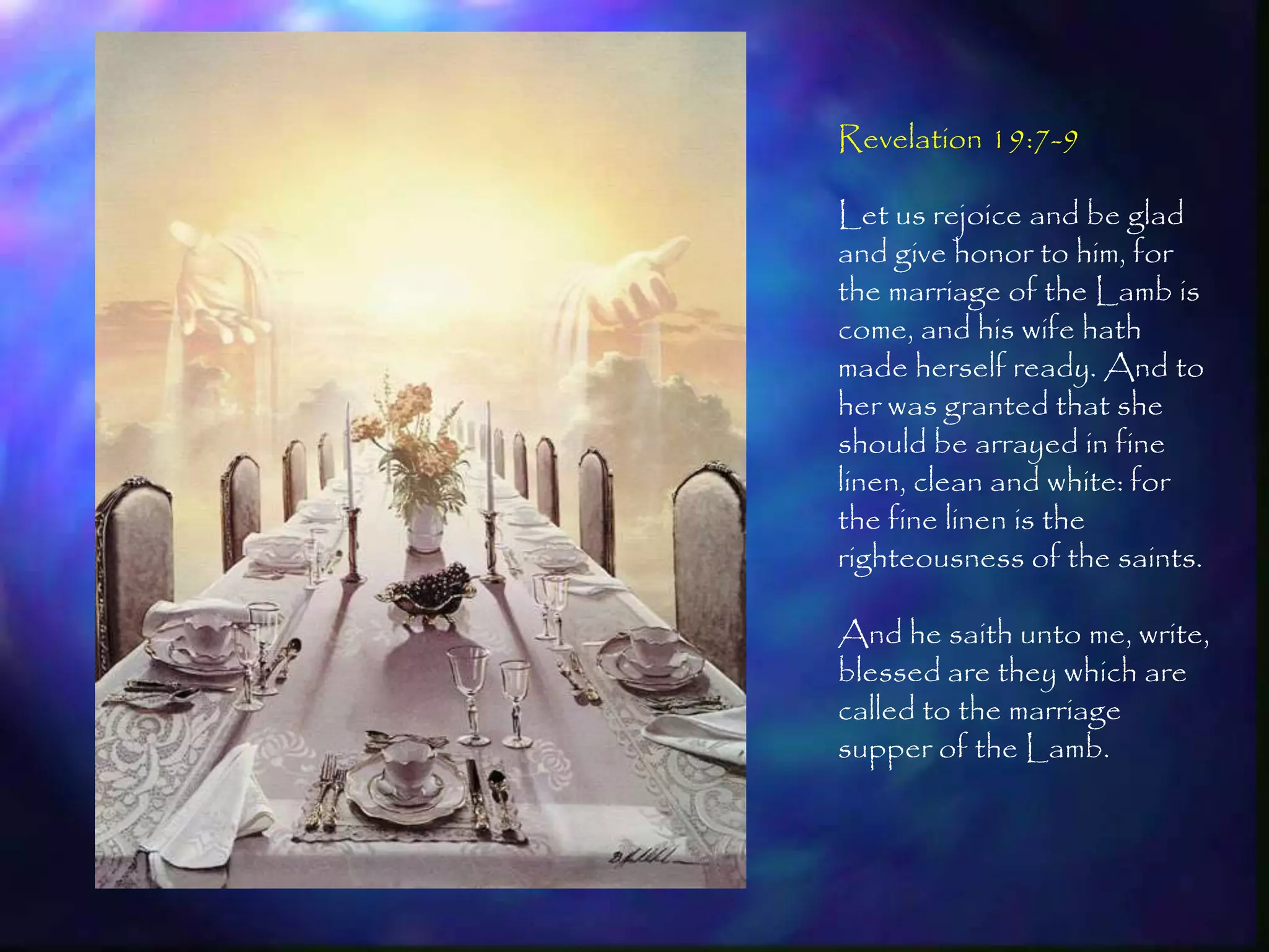 Revelation 19:7-9

Let us rejoice and be glad
and give honor to him, for
the marriage of the Lamb is
come, and his wife hath
made herself ready. And to
her was granted that she
should be arrayed in fine
linen, clean and white: for
the fine linen is the
righteousness of the saints.

And he saith unto me, write,
blessed are they which are
called to the marriage
supper of the Lamb.



                        211
 