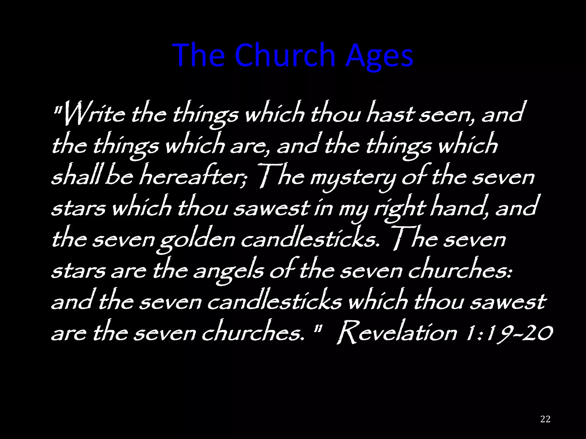 The Church Ages
"Write the things which thou hast seen, and
the things which are, and the things which
shall be hereafter; The mystery of the seven
stars which thou sawest in my right hand, and
the seven golden candlesticks. The seven
stars are the angels of the seven churches:
and the seven candlesticks which thou sawest
are the seven churches. " Revelation 1:19-20

                                            22
 