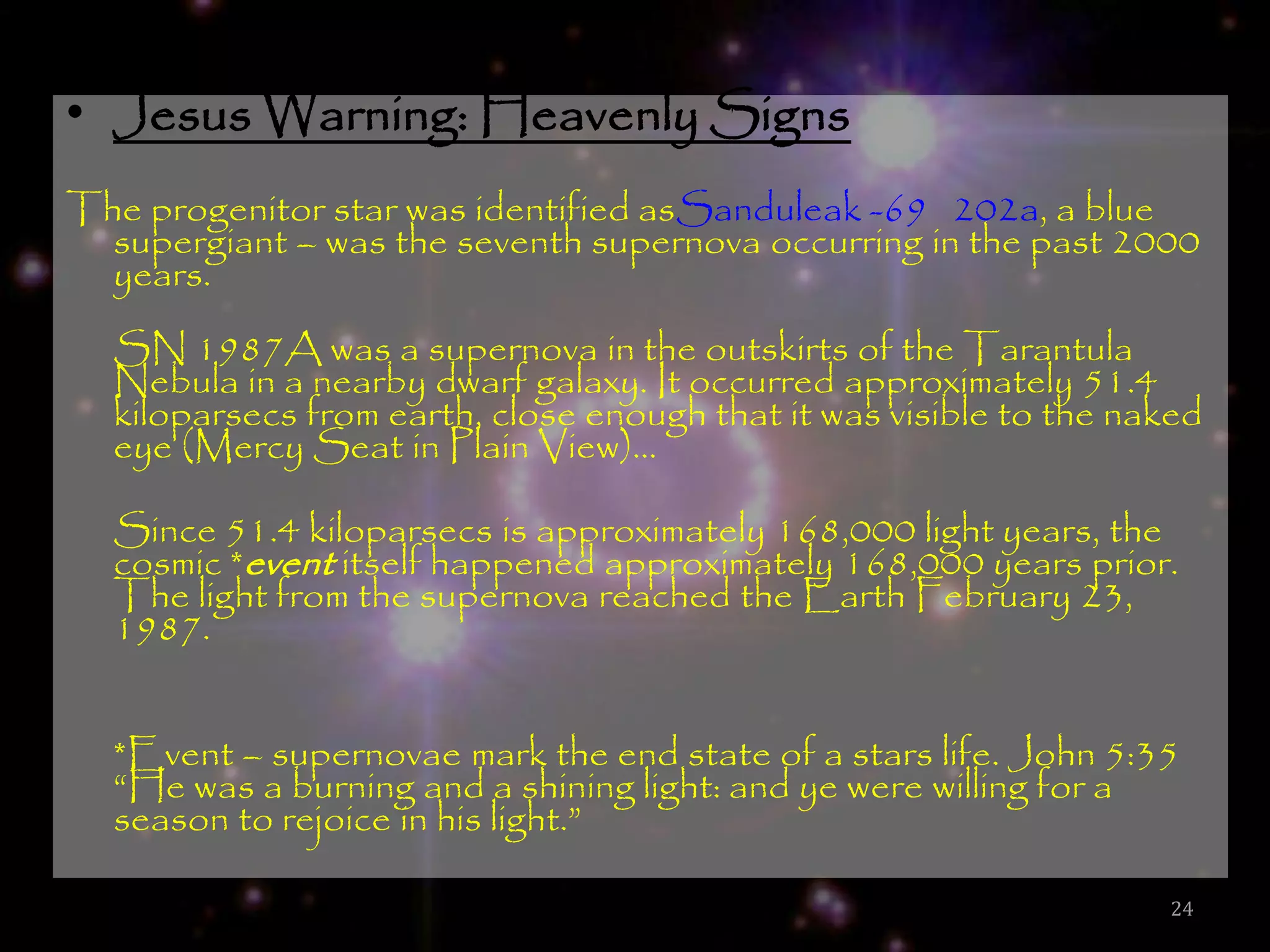 • Jesus Warning: Heavenly Signs
The progenitor star was identified asSanduleak -69 202a, a blue
  supergiant – was the seventh supernova occurring in the past 2000
  years.
  SN 1987A was a supernova in the outskirts of the Tarantula
  Nebula in a nearby dwarf galaxy. It occurred approximately 51.4
  kiloparsecs from earth, close enough that it was visible to the naked
  eye (Mercy Seat in Plain View)…

  Since 51.4 kiloparsecs is approximately 168,000 light years, the
  cosmic *event itself happened approximately 168,000 years prior.
  The light from the supernova reached the Earth February 23,
  1987.


  *Event – supernovae mark the end state of a stars life. John 5:35
  ―He was a burning and a shining light: and ye were willing for a
  season to rejoice in his light.‖

                                                                    24
 