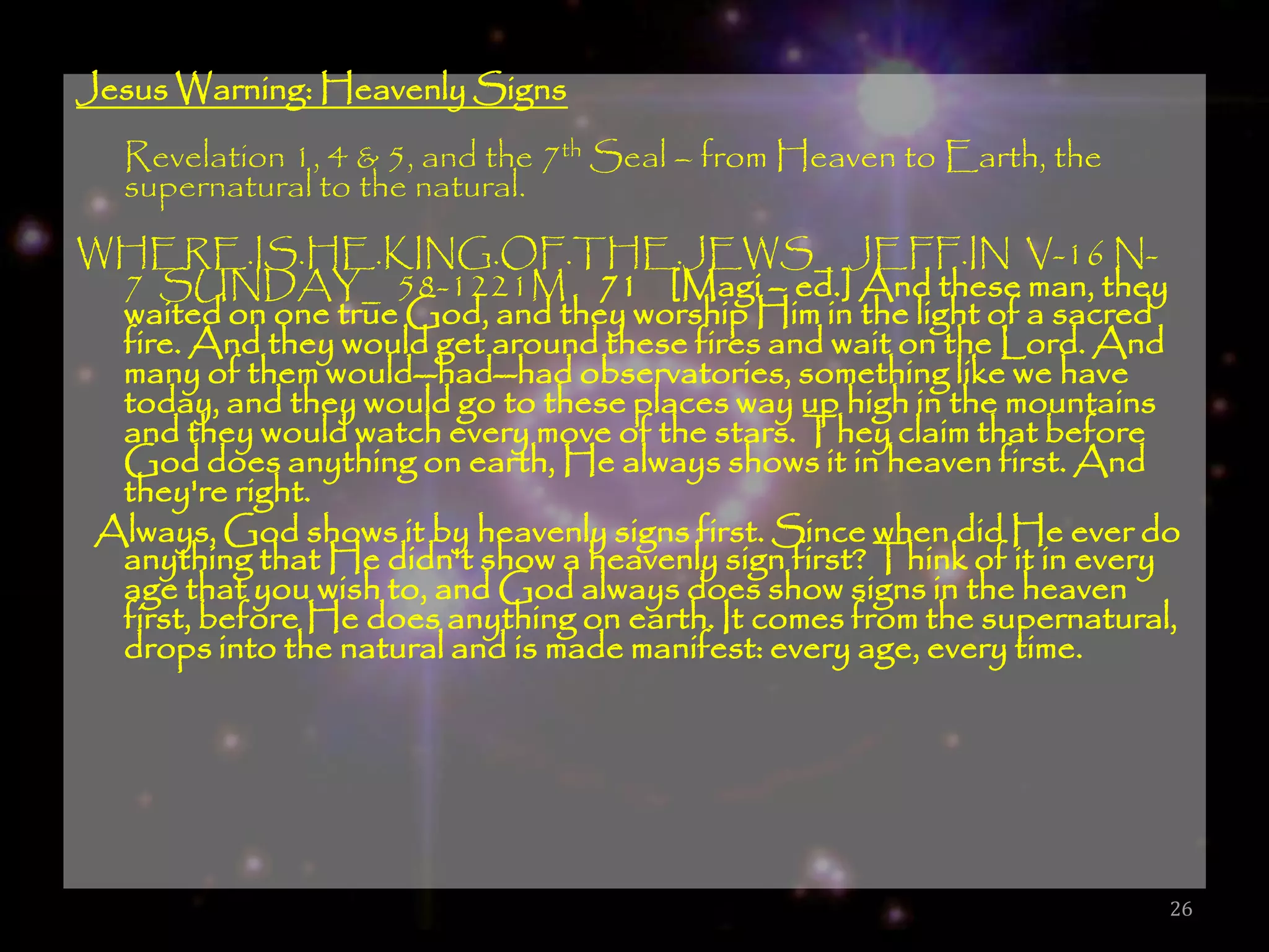 Jesus Warning: Heavenly Signs
   Revelation 1, 4 & 5, and the 7th Seal – from Heaven to Earth, the
   supernatural to the natural.
WHERE.IS.HE.KING.OF.THE.JEWS_ JEFF.IN V-16 N-
  7 SUNDAY_ 58-1221M  71 [Magi – ed.] And these man, they
  waited on one true God, and they worship Him in the light of a sacred
  fire. And they would get around these fires and wait on the Lord. And
  many of them would--had--had observatories, something like we have
  today, and they would go to these places way up high in the mountains
  and they would watch every move of the stars. They claim that before
  God does anything on earth, He always shows it in heaven first. And
  they're right.
 Always, God shows it by heavenly signs first. Since when did He ever do
  anything that He didn't show a heavenly sign first? Think of it in every
  age that you wish to, and God always does show signs in the heaven
  first, before He does anything on earth. It comes from the supernatural,
  drops into the natural and is made manifest: every age, every time.




                                                                         26
 