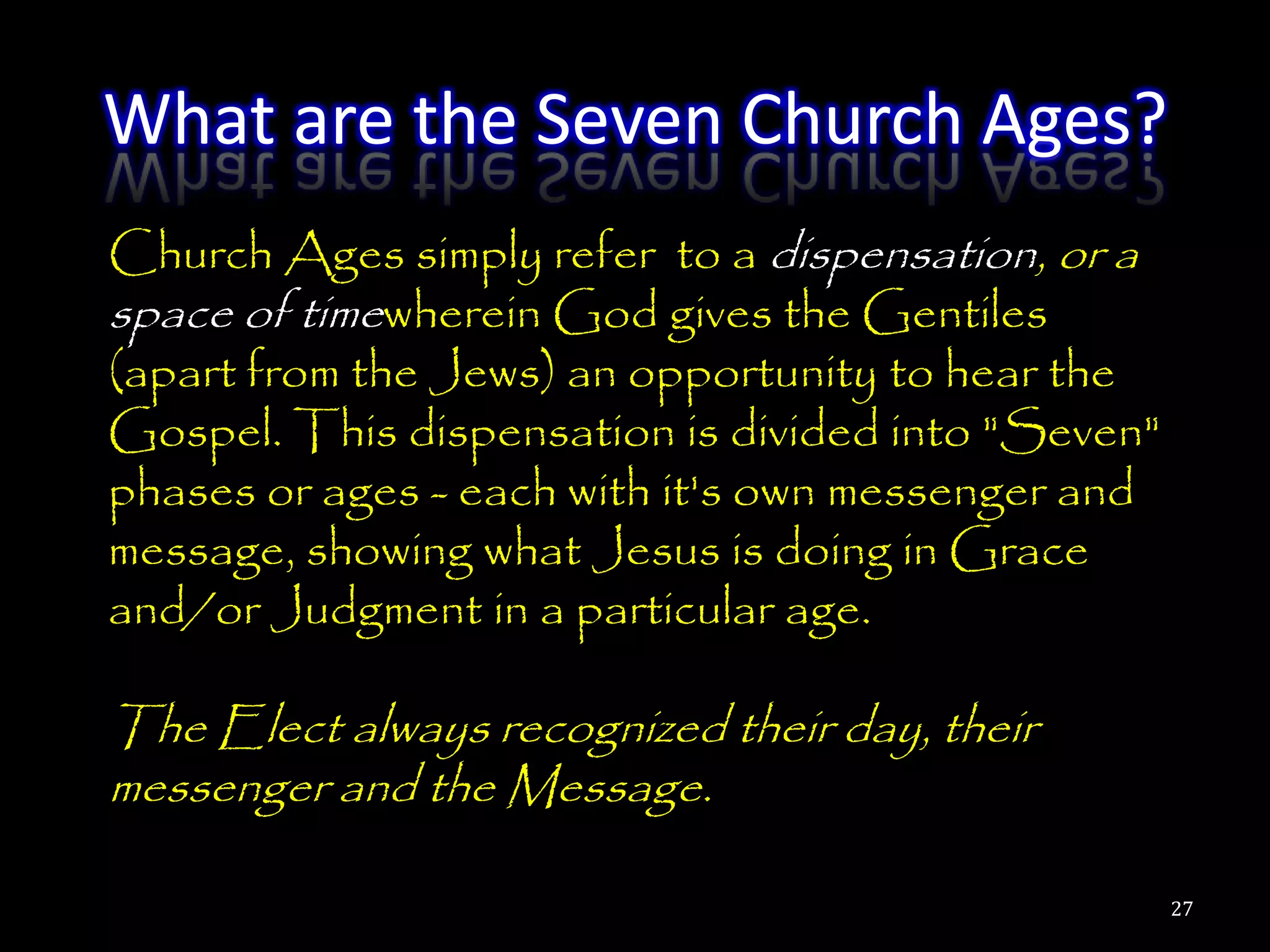 What are the Seven Church Ages?
Church Ages simply refer to a dispensation, or a
space of timewherein God gives the Gentiles
(apart from the Jews) an opportunity to hear the
Gospel. This dispensation is divided into "Seven"
phases or ages - each with it's own messenger and
message, showing what Jesus is doing in Grace
and/or Judgment in a particular age.

The Elect always recognized their day, their
messenger and the Message.

                                                    27
 