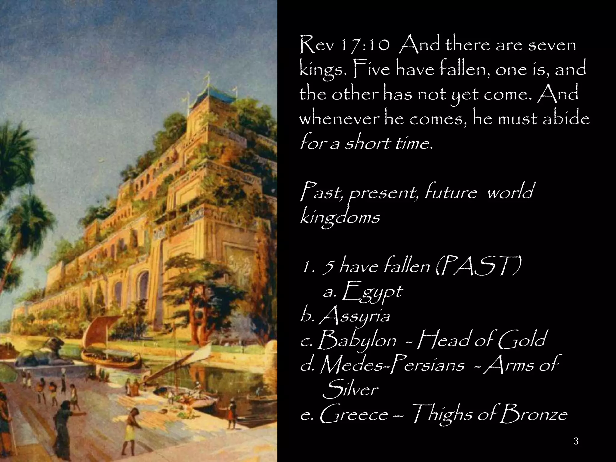 Rev 17:10 And there are seven
kings. Five have fallen, one is, and
the other has not yet come. And
whenever he comes, he must abide
for a short time.

Past, present, future world
kingdoms

1. 5 have fallen (PAST)
   a. Egypt
b. Assyria
c. Babylon - Head of Gold
d. Medes-Persians - Arms of
   Silver
e. Greece – Thighs of Bronze
                                 3
 