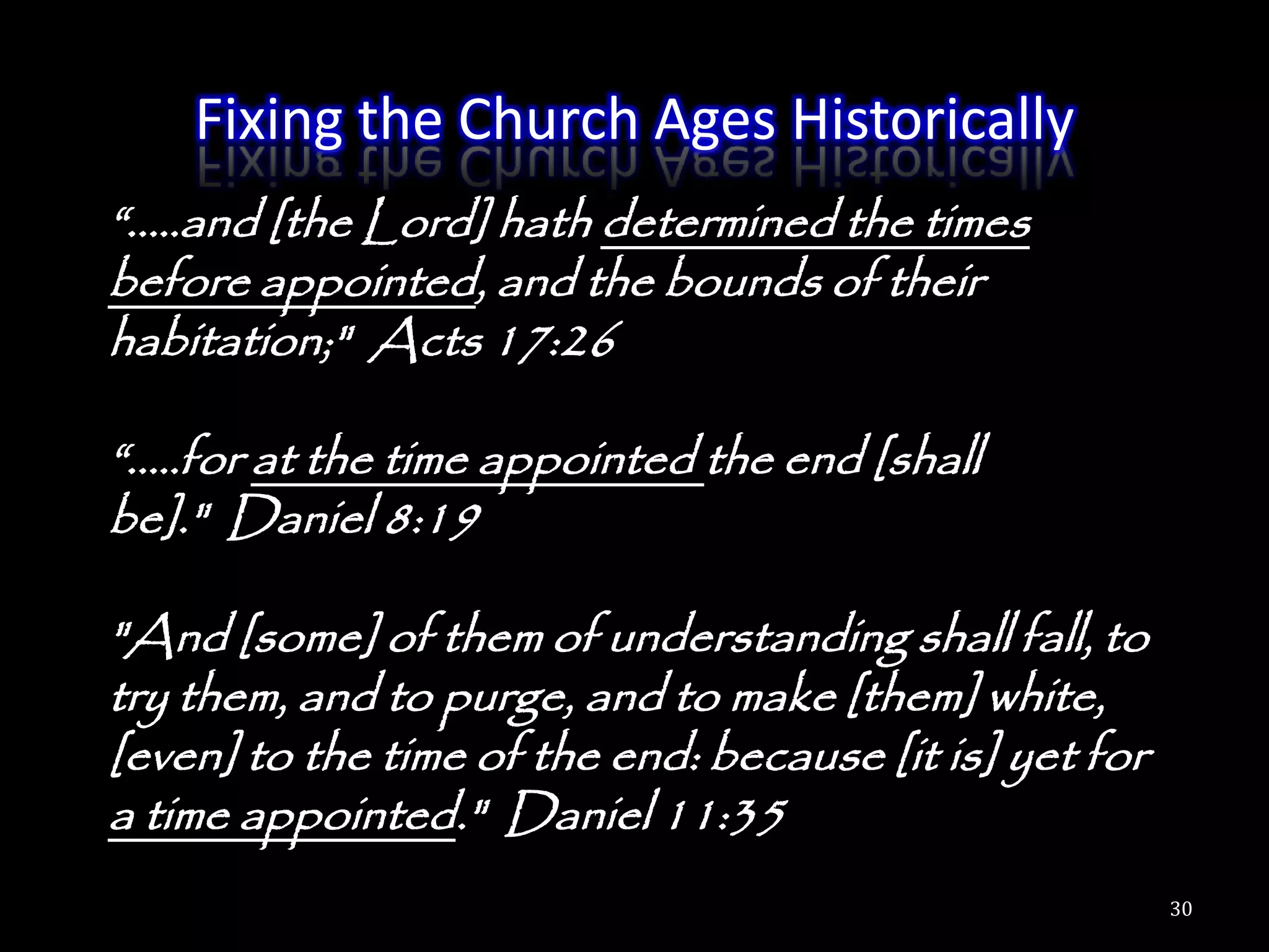 Fixing the Church Ages Historically
―.....and [the Lord] hath determined the times
before appointed, and the bounds of their
habitation;" Acts 17:26

―.....for at the time appointed the end [shall
be]." Daniel 8:19

"And [some] of them of understanding shall fall, to
try them, and to purge, and to make [them] white,
[even] to the time of the end: because [it is] yet for
a time appointed." Daniel 11:35
                                                         30
 