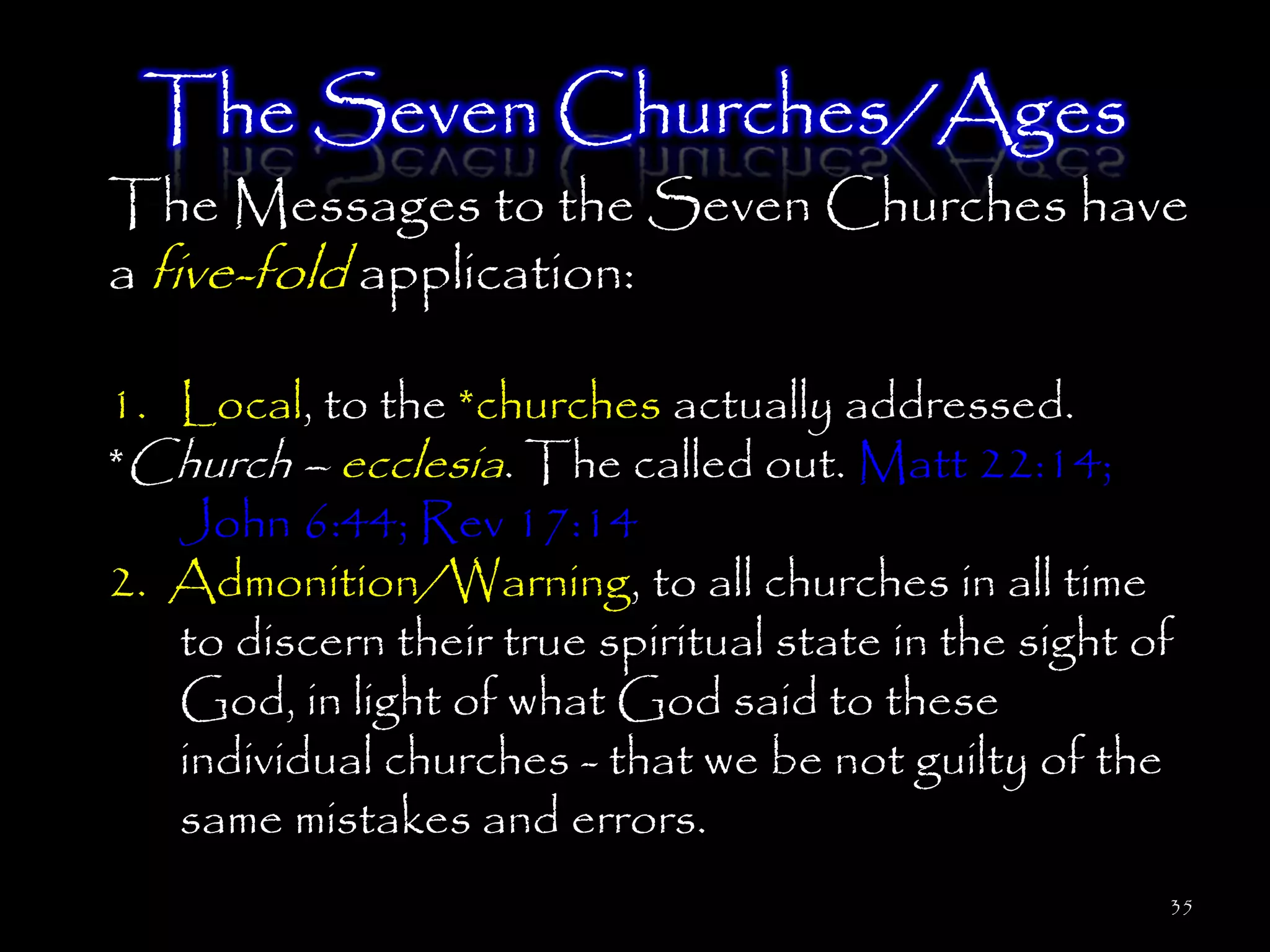 The Seven Churches/Ages
The Messages to the Seven Churches have
a five-fold application:

1. Local, to the *churches actually addressed.
*Church – ecclesia. The called out. Matt 22:14;
   John 6:44; Rev 17:14
2. Admonition/Warning, to all churches in all time
   to discern their true spiritual state in the sight of
   God, in light of what God said to these
   individual churches - that we be not guilty of the
   same mistakes and errors.
                                                       35
 