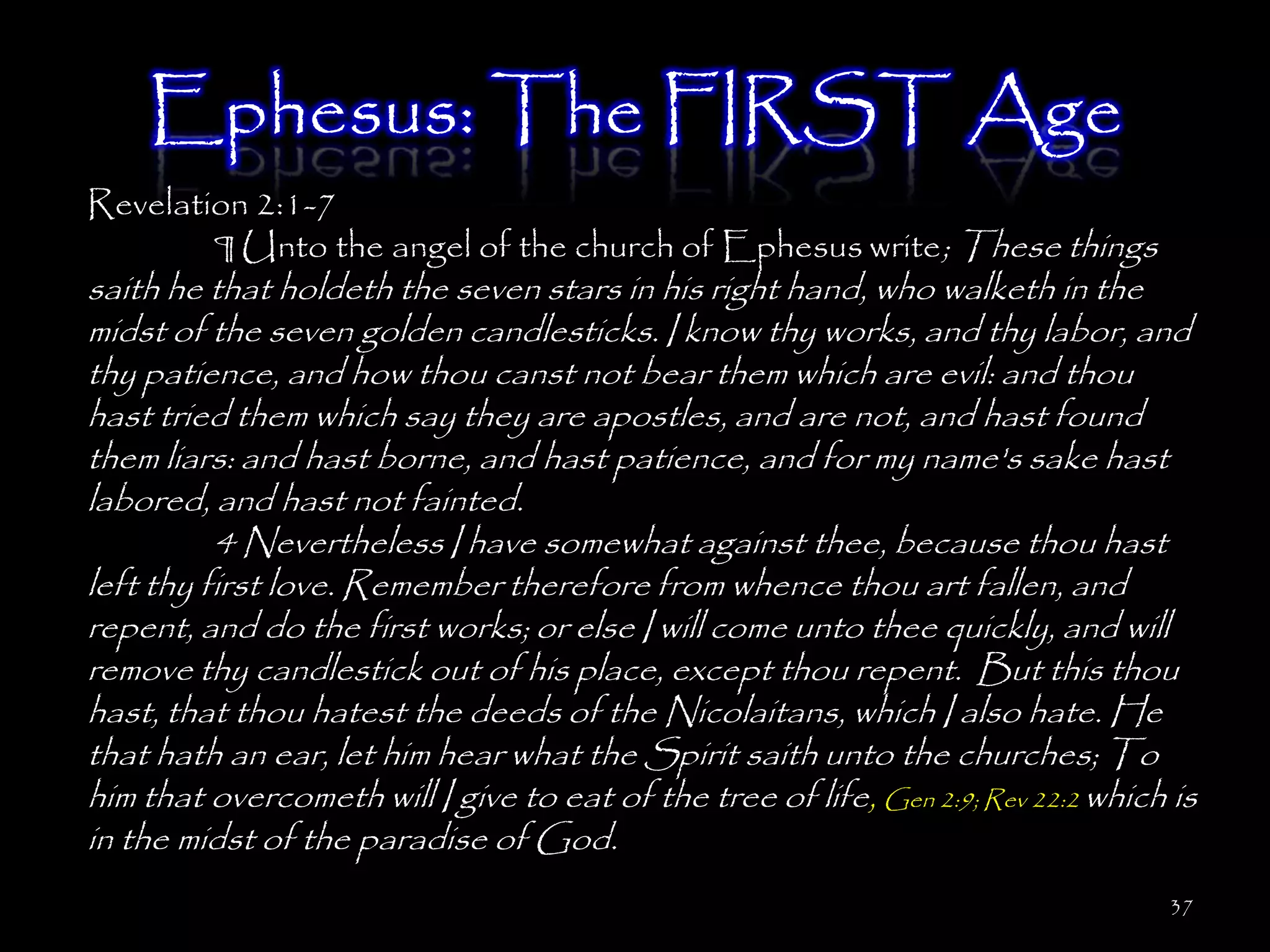 Ephesus: The FIRST Age
Revelation 2:1-7
        ¶ Unto the angel of the church of Ephesus write; These things
saith he that holdeth the seven stars in his right hand, who walketh in the
midst of the seven golden candlesticks. I know thy works, and thy labor, and
thy patience, and how thou canst not bear them which are evil: and thou
hast tried them which say they are apostles, and are not, and hast found
them liars: and hast borne, and hast patience, and for my name's sake hast
labored, and hast not fainted.
          4 Nevertheless I have somewhat against thee, because thou hast
left thy first love. Remember therefore from whence thou art fallen, and
repent, and do the first works; or else I will come unto thee quickly, and will
remove thy candlestick out of his place, except thou repent. But this thou
hast, that thou hatest the deeds of the Nicolaitans, which I also hate. He
that hath an ear, let him hear what the Spirit saith unto the churches; To
him that overcometh will I give to eat of the tree of life, Gen 2:9; Rev 22:2 which is
in the midst of the paradise of God.
                                                                                   37
 