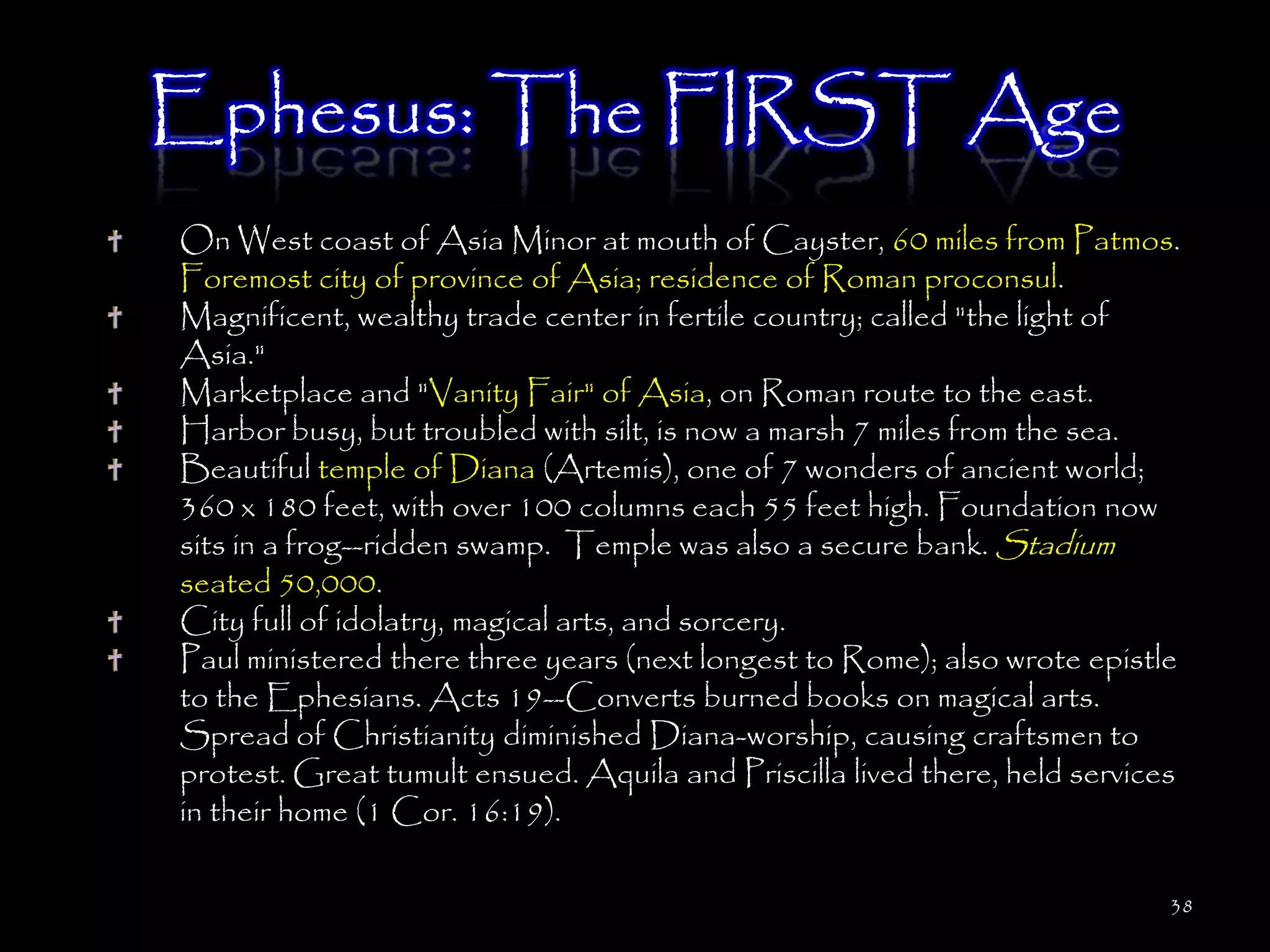 Ephesus: The FIRST Age
On West coast of Asia Minor at mouth of Cayster, 60 miles from Patmos.
Foremost city of province of Asia; residence of Roman proconsul.
Magnificent, wealthy trade center in fertile country; called "the light of
Asia."
Marketplace and "Vanity Fair" of Asia, on Roman route to the east.
Harbor busy, but troubled with silt, is now a marsh 7 miles from the sea.
Beautiful temple of Diana (Artemis), one of 7 wonders of ancient world;
360 x 180 feet, with over 100 columns each 55 feet high. Foundation now
sits in a frog--ridden swamp. Temple was also a secure bank. Stadium
seated 50,000.
City full of idolatry, magical arts, and sorcery.
Paul ministered there three years (next longest to Rome); also wrote epistle
to the Ephesians. Acts 19--Converts burned books on magical arts.
Spread of Christianity diminished Diana-worship, causing craftsmen to
protest. Great tumult ensued. Aquila and Priscilla lived there, held services
in their home (1 Cor. 16:19).

                                                                            38
 