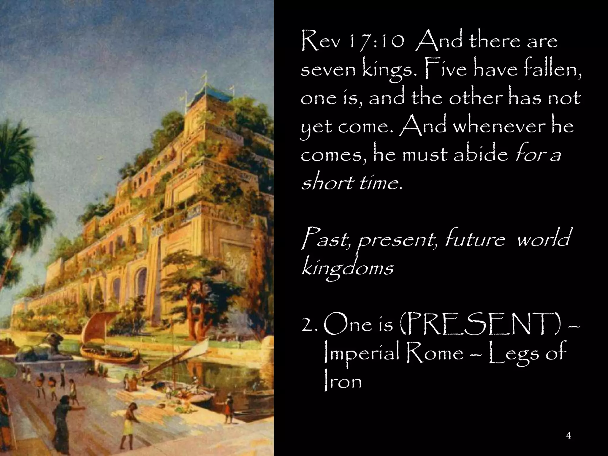 Rev 17:10 And there are
seven kings. Five have fallen,
one is, and the other has not
yet come. And whenever he
comes, he must abide for a
short time.

Past, present, future world
kingdoms

2. One is (PRESENT) –
   Imperial Rome – Legs of
   Iron

                            4
 