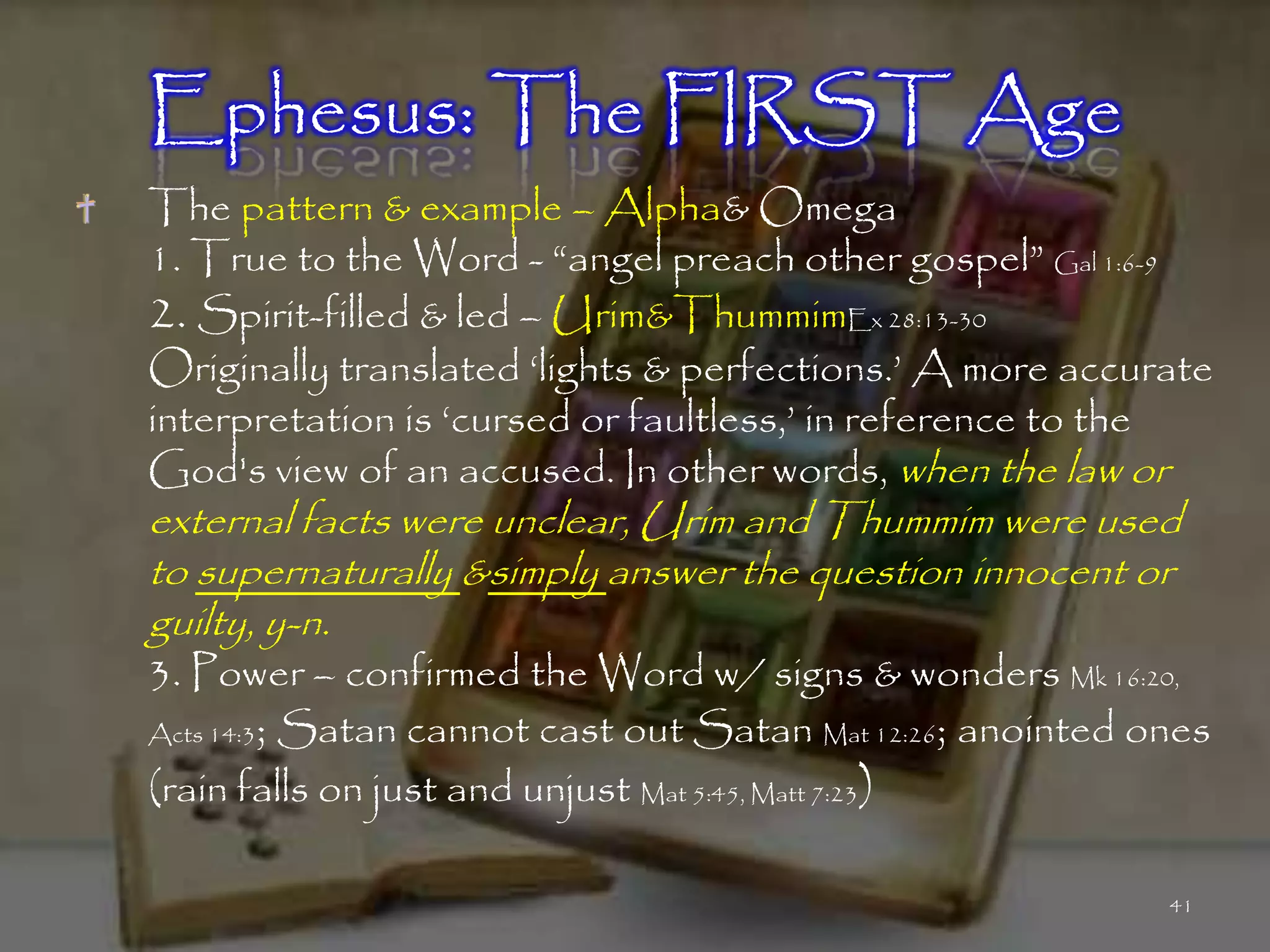 Ephesus: The FIRST Age
The pattern & example – Alpha& Omega
1. True to the Word - ―angel preach other gospel‖ Gal 1:6-9
2. Spirit-filled & led – Urim&ThummimEx 28:13-30
Originally translated ‗lights & perfections.‘ A more accurate
interpretation is ‗cursed or faultless,‘ in reference to the
God's view of an accused. In other words, when the law or
external facts were unclear, Urim and Thummim were used
to supernaturally &simply answer the question innocent or
guilty, y-n.
3. Power – confirmed the Word w/ signs & wonders Mk 16:20,
Acts 14:3; Satan cannot cast out Satan Mat 12:26; anointed ones

(rain falls on just and unjust Mat 5:45, Matt 7:23)

                                                            41
 
