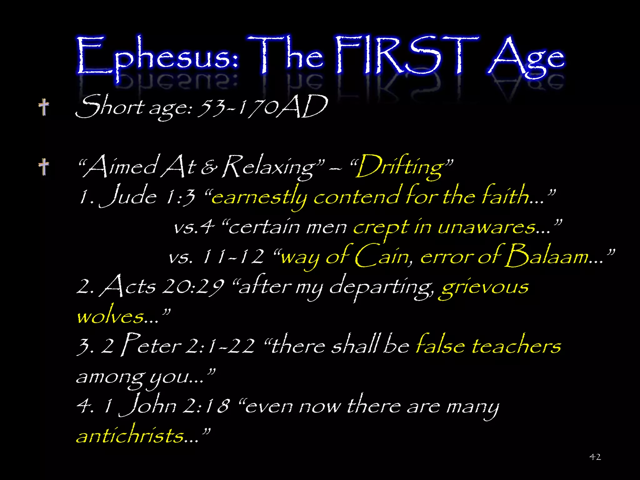 Ephesus: The FIRST Age
Short age: 53-170AD

―Aimed At & Relaxing‖ – ―Drifting‖
1. Jude 1:3 ―earnestly contend for the faith…‖
          vs.4 ―certain men crept in unawares…‖
         vs. 11-12 ―way of Cain, error of Balaam…‖
2. Acts 20:29 ―after my departing, grievous
wolves…‖
3. 2 Peter 2:1-22 ―there shall be false teachers
among you…‖
4. 1 John 2:18 ―even now there are many
antichrists…‖
                                               42
 