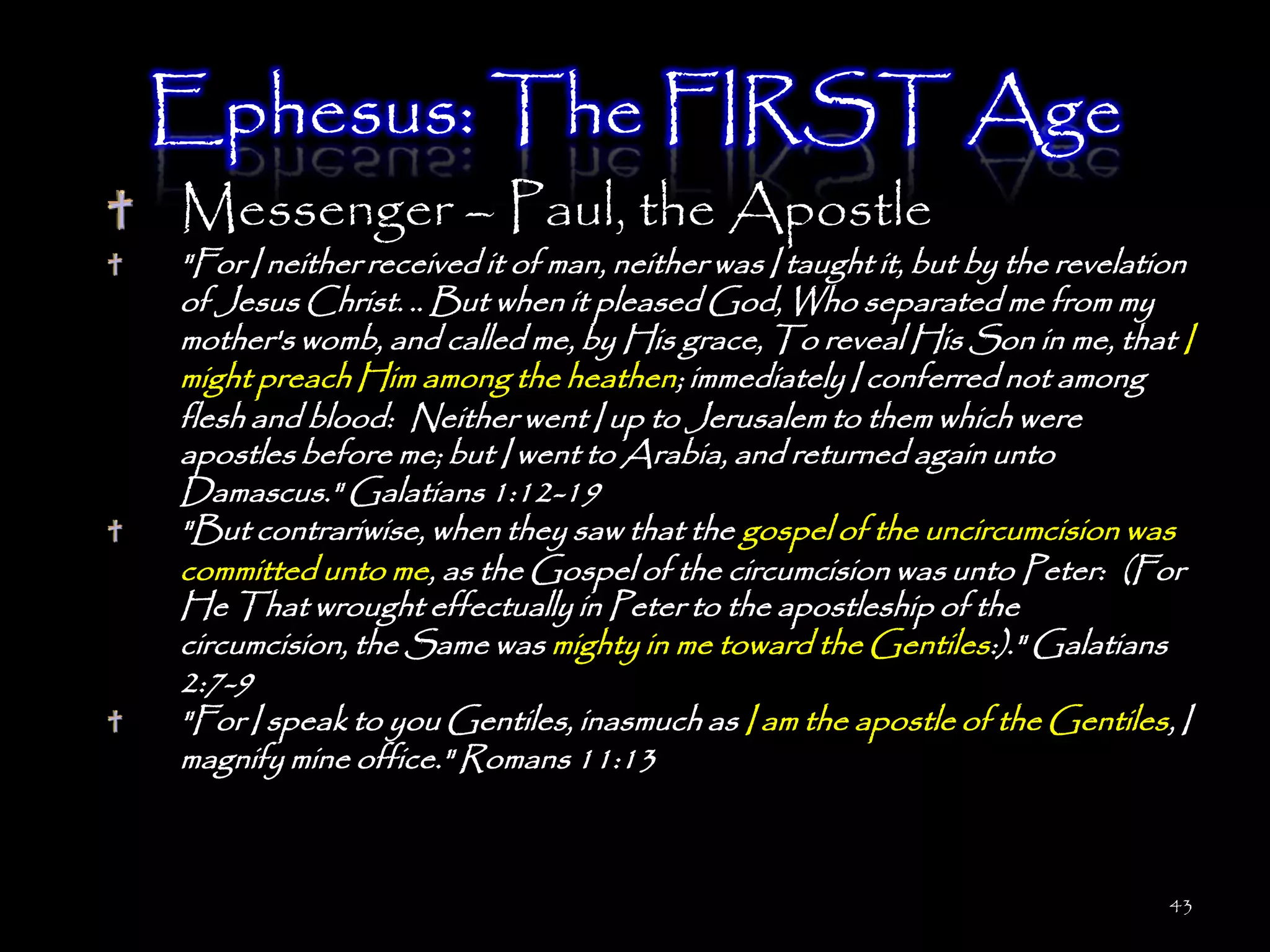 Ephesus: The FIRST Age
Messenger – Paul, the Apostle
"For I neither received it of man, neither was I taught it, but by the revelation
of Jesus Christ. .. But when it pleased God, Who separated me from my
mother's womb, and called me, by His grace, To reveal His Son in me, that I
might preach Him among the heathen; immediately I conferred not among
flesh and blood: Neither went I up to Jerusalem to them which were
apostles before me; but I went to Arabia, and returned again unto
Damascus." Galatians 1:12-19
"But contrariwise, when they saw that the gospel of the uncircumcision was
committed unto me, as the Gospel of the circumcision was unto Peter: (For
He That wrought effectually in Peter to the apostleship of the
circumcision, the Same was mighty in me toward the Gentiles:)." Galatians
2:7-9
"For I speak to you Gentiles, inasmuch as I am the apostle of the Gentiles, I
magnify mine office." Romans 11:13



                                                                               43
 