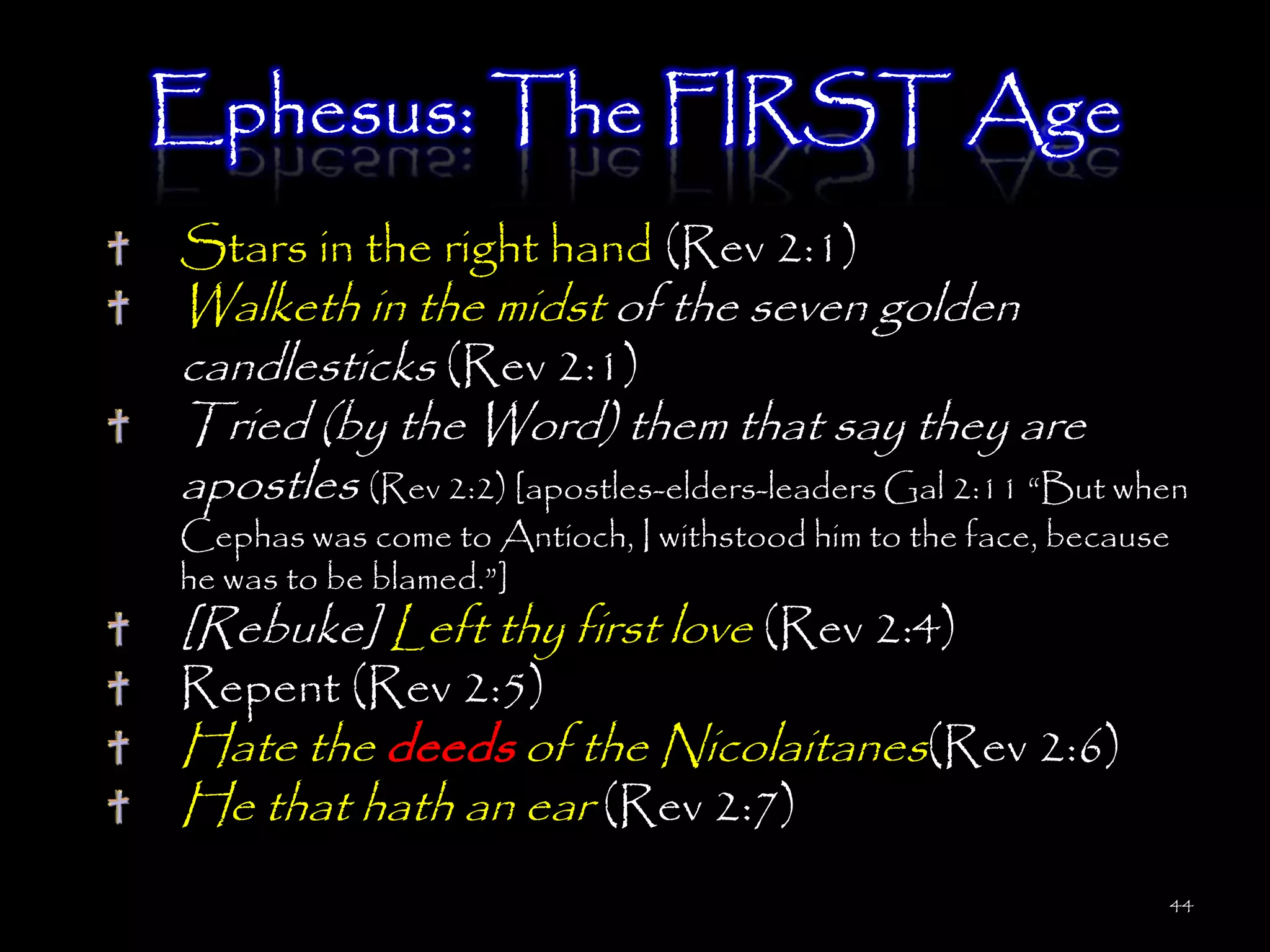 Ephesus: The FIRST Age
Stars in the right hand (Rev 2:1)
Walketh in the midst of the seven golden
candlesticks (Rev 2:1)
Tried (by the Word) them that say they are
apostles (Rev 2:2) [apostles-elders-leaders Gal 2:11 ―But when
Cephas was come to Antioch, I withstood him to the face, because
he was to be blamed.‖]
[Rebuke] Left thy first love (Rev 2:4)
Repent (Rev 2:5)
Hate the deeds of the Nicolaitanes(Rev 2:6)
He that hath an ear (Rev 2:7)
                                                               44
 