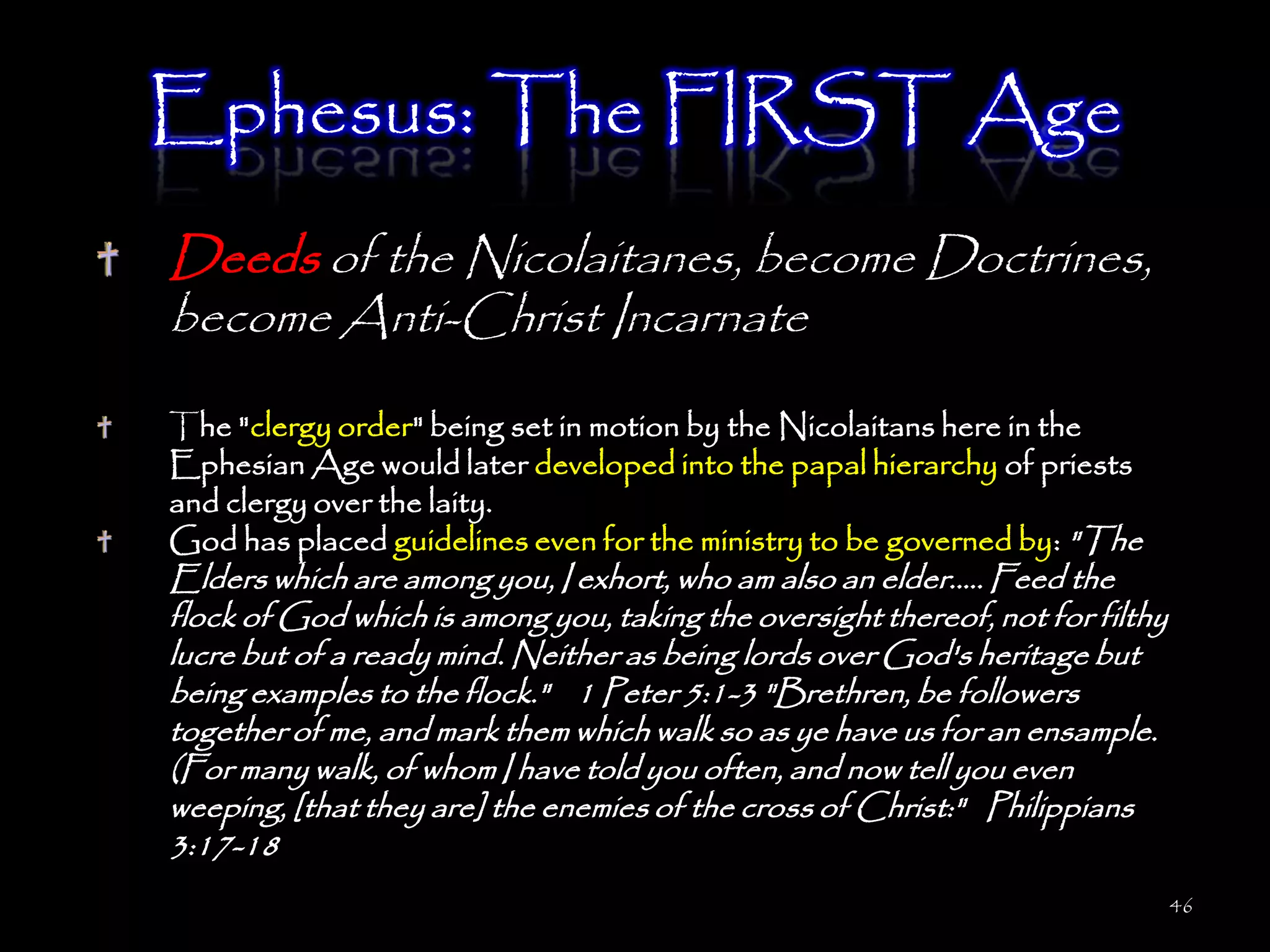 Ephesus: The FIRST Age
Deeds of the Nicolaitanes, become Doctrines,
become Anti-Christ Incarnate

The "clergy order" being set in motion by the Nicolaitans here in the
Ephesian Age would later developed into the papal hierarchy of priests
and clergy over the laity.
God has placed guidelines even for the ministry to be governed by: "The
Elders which are among you, I exhort, who am also an elder..... Feed the
flock of God which is among you, taking the oversight thereof, not for filthy
lucre but of a ready mind. Neither as being lords over God's heritage but
being examples to the flock." 1 Peter 5:1-3 "Brethren, be followers
together of me, and mark them which walk so as ye have us for an ensample.
(For many walk, of whom I have told you often, and now tell you even
weeping, [that they are] the enemies of the cross of Christ:" Philippians
3:17-18
                                                                                46
 