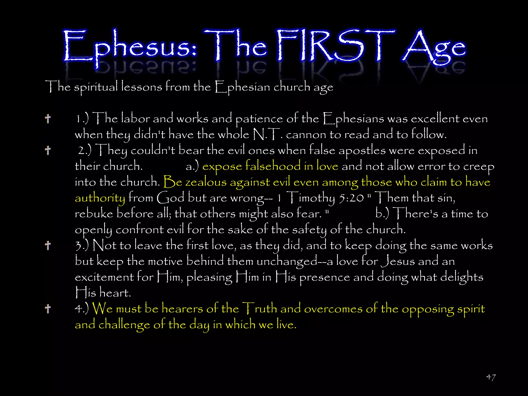 Ephesus: The FIRST Age
The spiritual lessons from the Ephesian church age

     1.) The labor and works and patience of the Ephesians was excellent even
     when they didn't have the whole N.T. cannon to read and to follow.
      2.) They couldn't bear the evil ones when false apostles were exposed in
     their church.        a.) expose falsehood in love and not allow error to creep
     into the church. Be zealous against evil even among those who claim to have
     authority from God but are wrong-- 1 Timothy 5:20 " Them that sin,
     rebuke before all; that others might also fear. "         b.) There's a time to
     openly confront evil for the sake of the safety of the church.
     3.) Not to leave the first love, as they did, and to keep doing the same works
     but keep the motive behind them unchanged--a love for Jesus and an
     excitement for Him, pleasing Him in His presence and doing what delights
     His heart.
     4.) We must be hearers of the Truth and overcomes of the opposing spirit
     and challenge of the day in which we live.


                                                                                  47
 