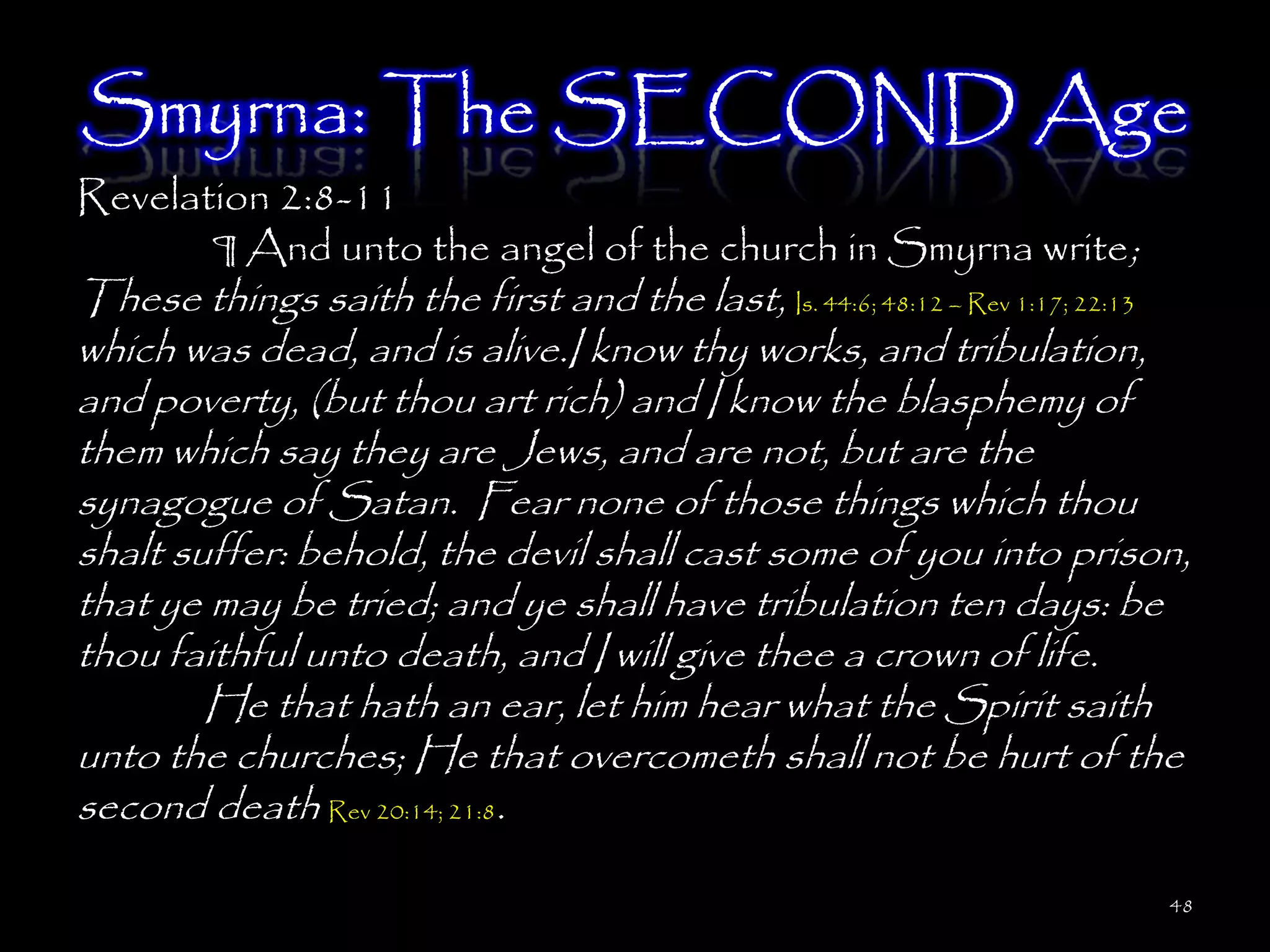Smyrna: The SECOND Age
Revelation 2:8-11
       ¶ And unto the angel of the church in Smyrna write;
These things saith the first and the last, Is. 44:6; 48:12 – Rev 1:17; 22:13
which was dead, and is alive.I know thy works, and tribulation,
and poverty, (but thou art rich) and I know the blasphemy of
them which say they are Jews, and are not, but are the
synagogue of Satan. Fear none of those things which thou
shalt suffer: behold, the devil shall cast some of you into prison,
that ye may be tried; and ye shall have tribulation ten days: be
thou faithful unto death, and I will give thee a crown of life.
        He that hath an ear, let him hear what the Spirit saith
unto the churches; He that overcometh shall not be hurt of the
second death Rev 20:14; 21:8.

                                                                          48
 