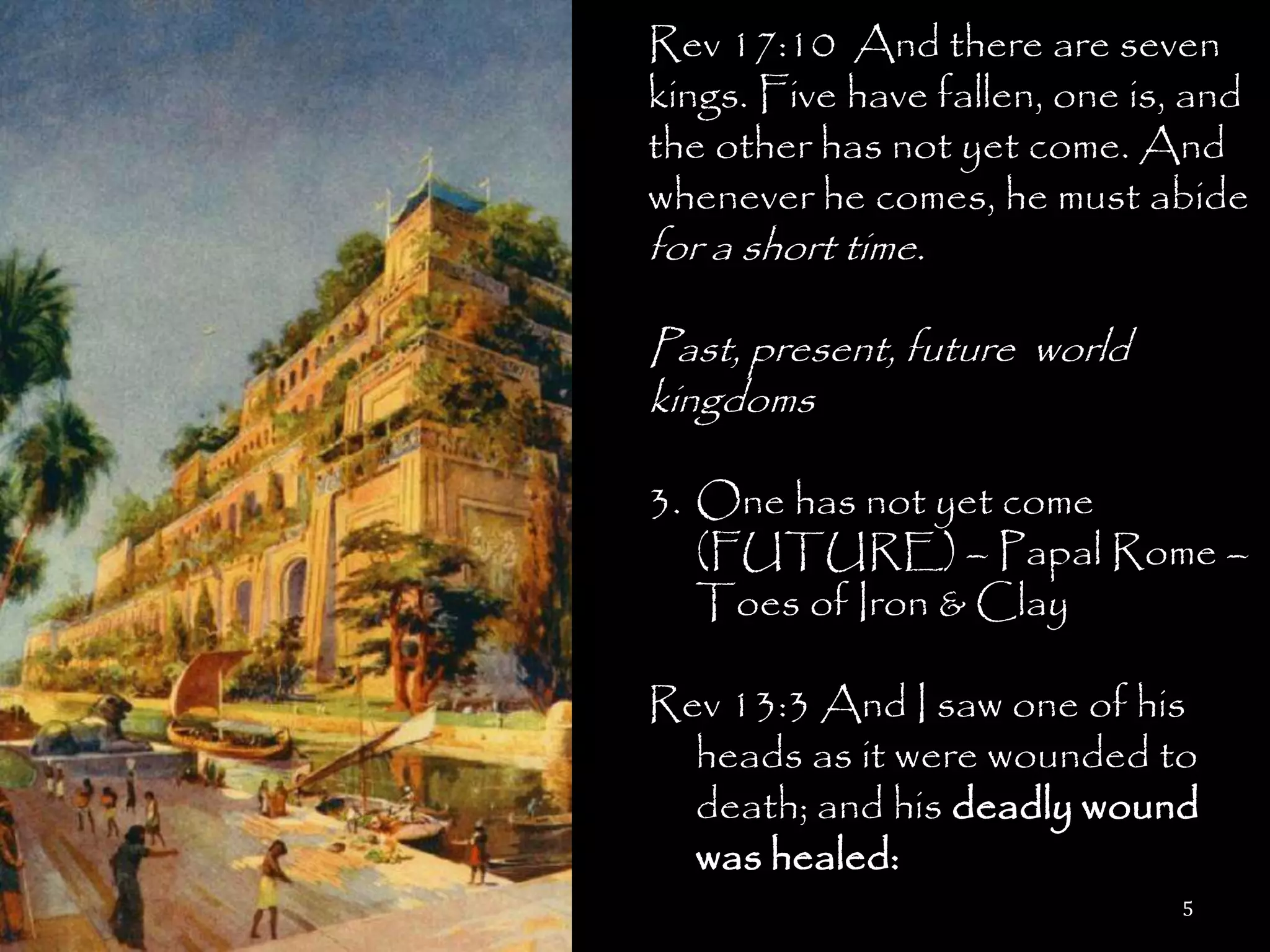 Rev 17:10 And there are seven
kings. Five have fallen, one is, and
the other has not yet come. And
whenever he comes, he must abide
for a short time.

Past, present, future world
kingdoms

3. One has not yet come
   (FUTURE) – Papal Rome –
   Toes of Iron & Clay

Rev 13:3 And I saw one of his
  heads as it were wounded to
  death; and his deadly wound
  was healed:
                               5
 