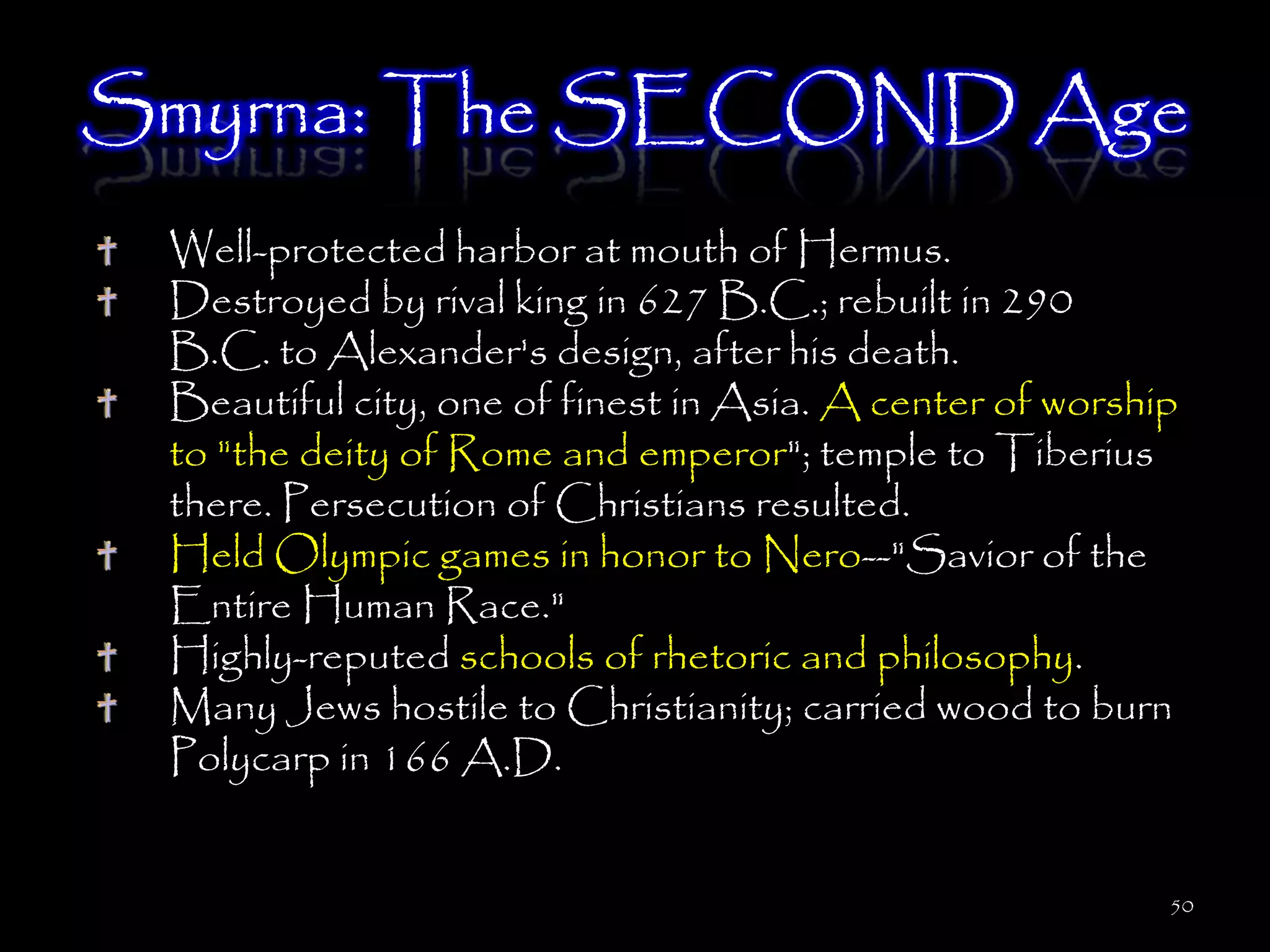 Smyrna: The SECOND Age
 Well-protected harbor at mouth of Hermus.
 Destroyed by rival king in 627 B.C.; rebuilt in 290
 B.C. to Alexander's design, after his death.
 Beautiful city, one of finest in Asia. A center of worship
 to "the deity of Rome and emperor"; temple to Tiberius
 there. Persecution of Christians resulted.
 Held Olympic games in honor to Nero--"Savior of the
 Entire Human Race."
 Highly-reputed schools of rhetoric and philosophy.
 Many Jews hostile to Christianity; carried wood to burn
 Polycarp in 166 A.D.


                                                          50
 