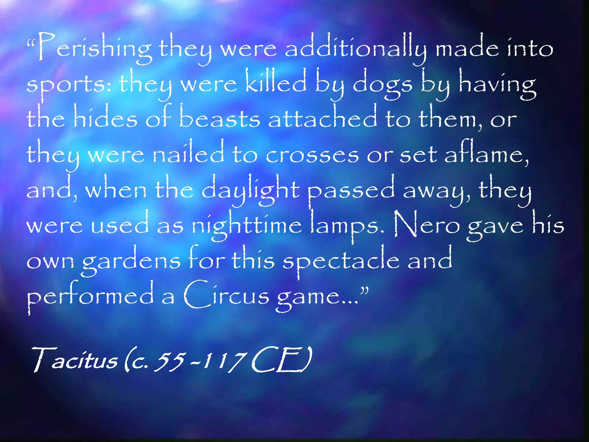 ―Perishing they were additionally made into
sports: they were killed by dogs by having
the hides of beasts attached to them, or
they were nailed to crosses or set aflame,
and, when the daylight passed away, they
were used as nighttime lamps. Nero gave his
own gardens for this spectacle and
performed a Circus game…‖

Tacitus (c. 55 -117 CE)

                                         51
 