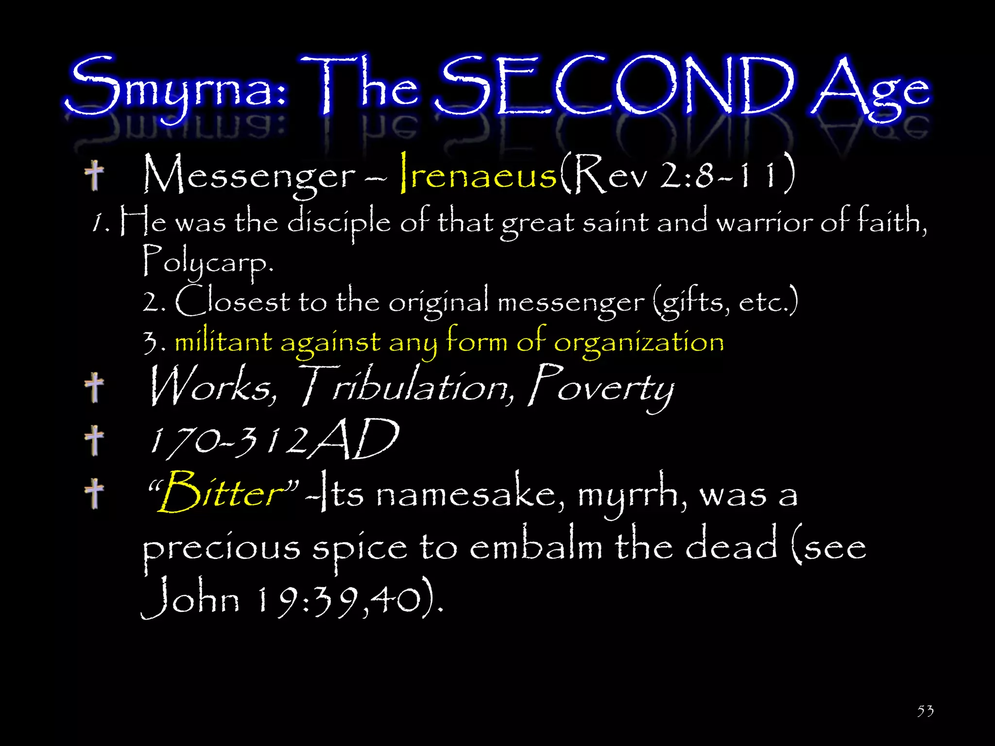 Smyrna: The SECOND Age
    Messenger – Irenaeus(Rev 2:8-11)
1. He was the disciple of that great saint and warrior of faith,
    Polycarp.
    2. Closest to the original messenger (gifts, etc.)
    3. militant against any form of organization
    Works, Tribulation, Poverty
    170-312AD
    ―Bitter‖ -Its namesake, myrrh, was a
    precious spice to embalm the dead (see
    John 19:39,40).

                                                               53
 