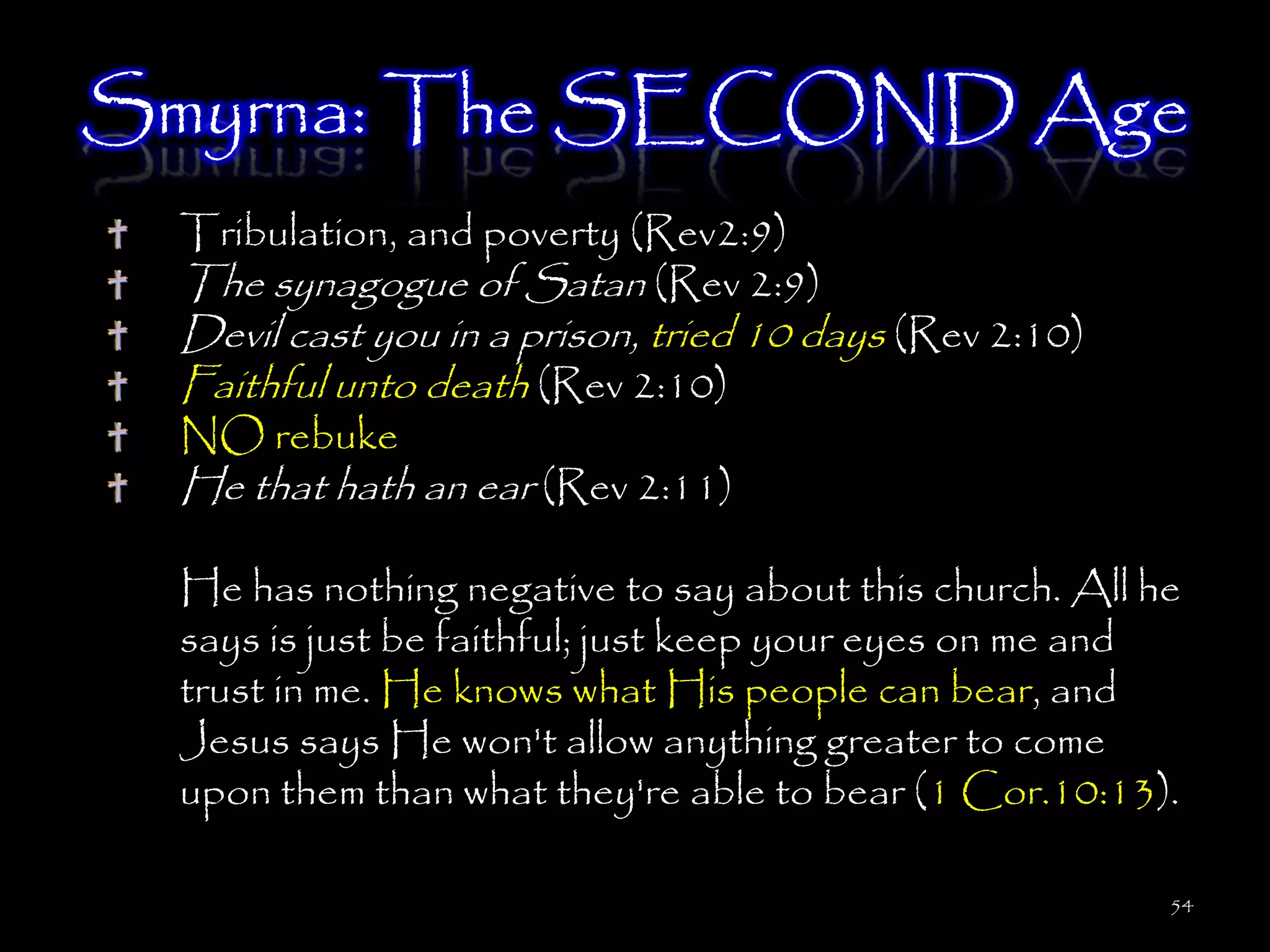 Smyrna: The SECOND Age
 Tribulation, and poverty (Rev2:9)
 The synagogue of Satan (Rev 2:9)
 Devil cast you in a prison, tried 10 days (Rev 2:10)
 Faithful unto death (Rev 2:10)
 NO rebuke
 He that hath an ear (Rev 2:11)

 He has nothing negative to say about this church. All he
 says is just be faithful; just keep your eyes on me and
 trust in me. He knows what His people can bear, and
 Jesus says He won't allow anything greater to come
 upon them than what they're able to bear (1 Cor.10:13).

                                                        54
 