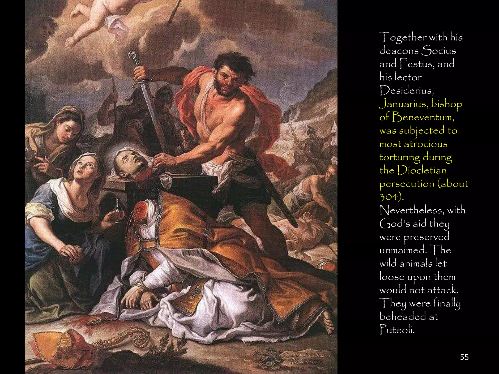 Together with his
deacons Socius
and Festus, and
his lector
Desiderius,
Januarius, bishop
of Beneventum,
was subjected to
most atrocious
torturing during
the Diocletian
persecution (about
304).
Nevertheless, with
God's aid they
were preserved
unmaimed. The
wild animals let
loose upon them
would not attack.
They were finally
beheaded at
Puteoli.

                55
 