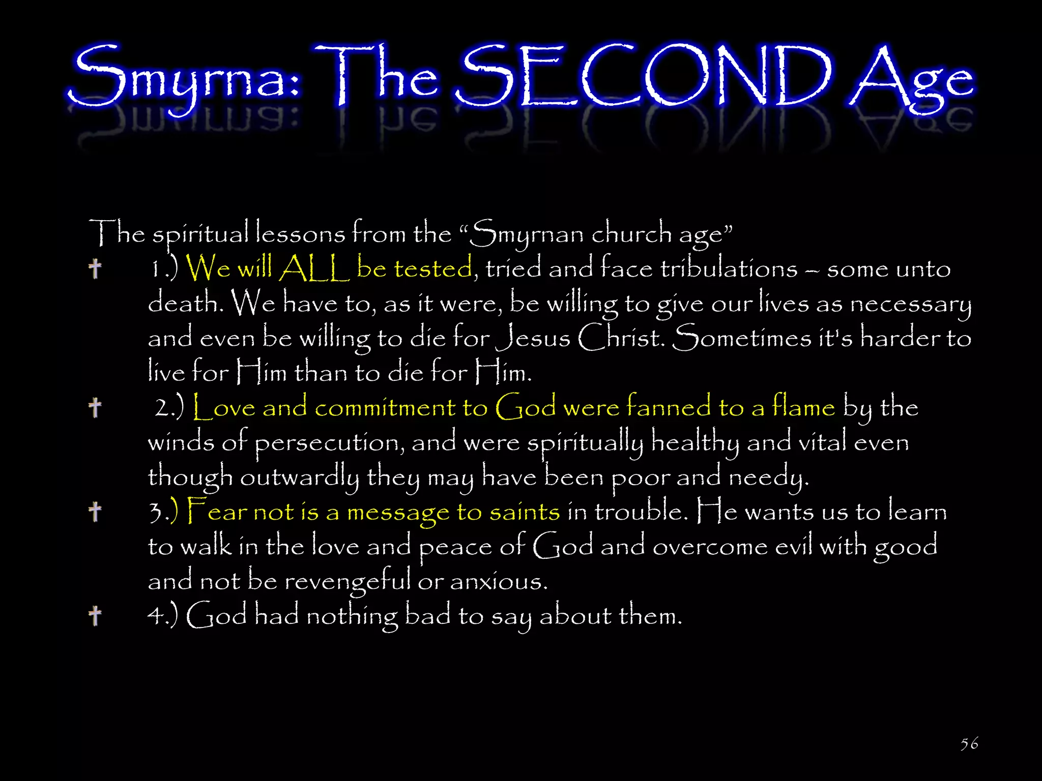 Smyrna: The SECOND Age

The spiritual lessons from the ―Smyrnan church age‖
   1.) We will ALL be tested, tried and face tribulations – some unto
   death. We have to, as it were, be willing to give our lives as necessary
   and even be willing to die for Jesus Christ. Sometimes it's harder to
   live for Him than to die for Him.
    2.) Love and commitment to God were fanned to a flame by the
   winds of persecution, and were spiritually healthy and vital even
   though outwardly they may have been poor and needy.
   3.) Fear not is a message to saints in trouble. He wants us to learn
   to walk in the love and peace of God and overcome evil with good
   and not be revengeful or anxious.
   4.) God had nothing bad to say about them.



                                                                         56
 