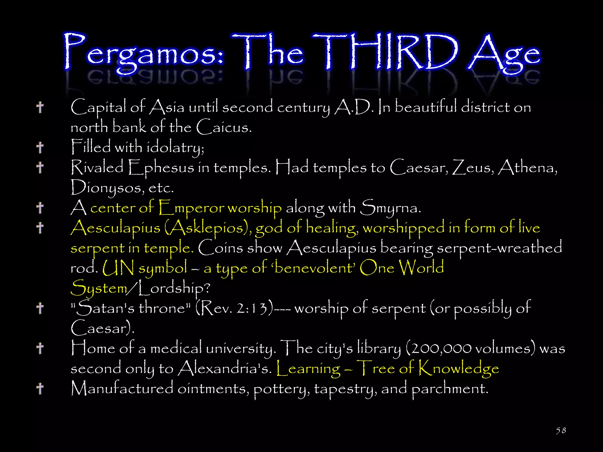 Pergamos: The THIRD Age
Capital of Asia until second century A.D. In beautiful district on
north bank of the Caicus.
Filled with idolatry;
Rivaled Ephesus in temples. Had temples to Caesar, Zeus, Athena,
Dionysos, etc.
A center of Emperor worship along with Smyrna.
Aesculapius (Asklepios), god of healing, worshipped in form of live
serpent in temple. Coins show Aesculapius bearing serpent-wreathed
rod. UN symbol – a type of ‗benevolent‘ One World
System/Lordship?
"Satan's throne" (Rev. 2:13)--- worship of serpent (or possibly of
Caesar).
Home of a medical university. The city's library (200,000 volumes) was
second only to Alexandria's. Learning – Tree of Knowledge
Manufactured ointments, pottery, tapestry, and parchment.

                                                                    58
 