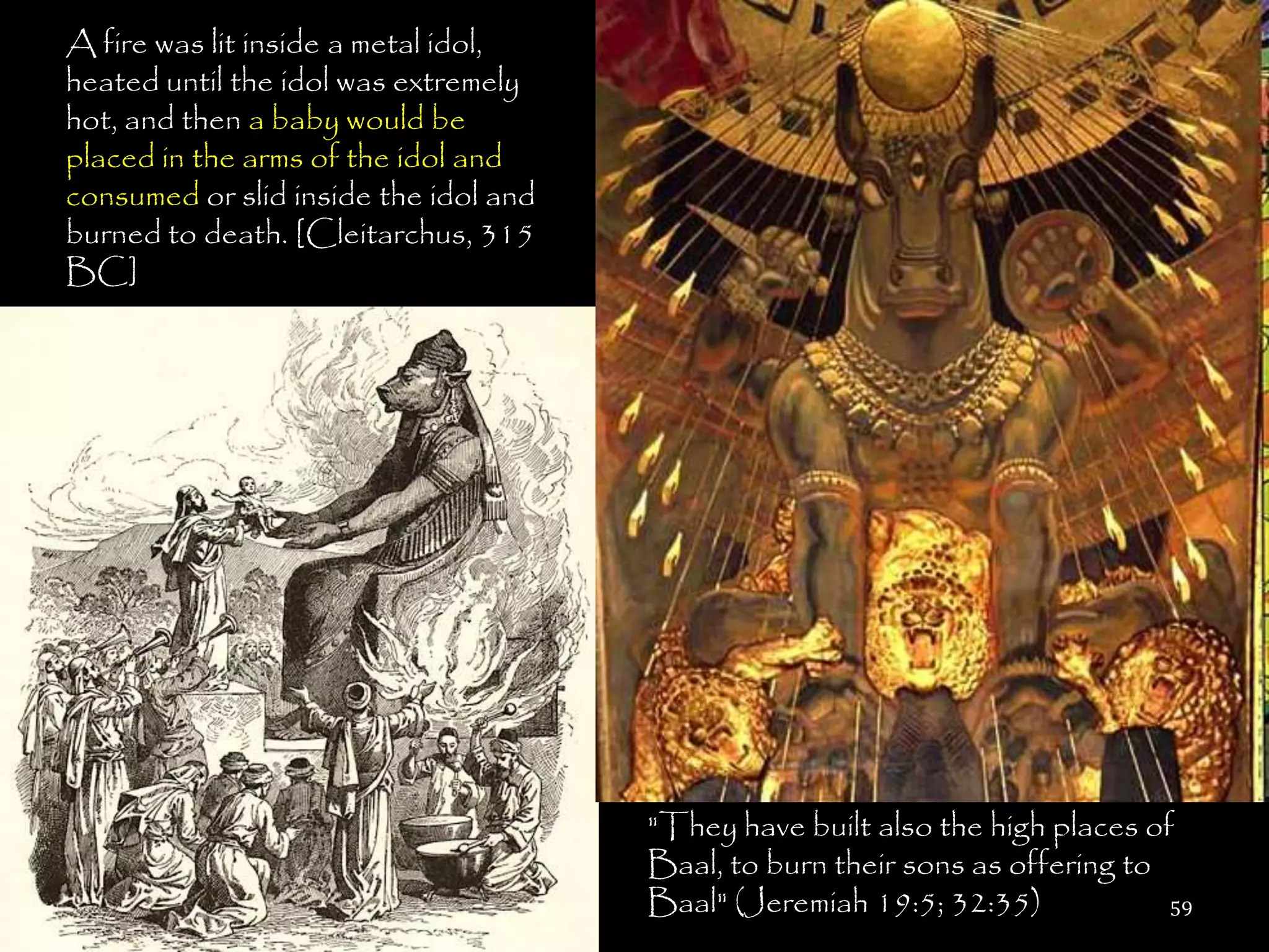 A fire was lit inside a metal idol,
heated until the idol was extremely
hot, and then a baby would be
placed in the arms of the idol and
consumed or slid inside the idol and
burned to death. [Cleitarchus, 315
BC]




                                       "They have built also the high places of
                                       Baal, to burn their sons as offering to
                                       Baal" (Jeremiah 19:5; 32:35)            59
 