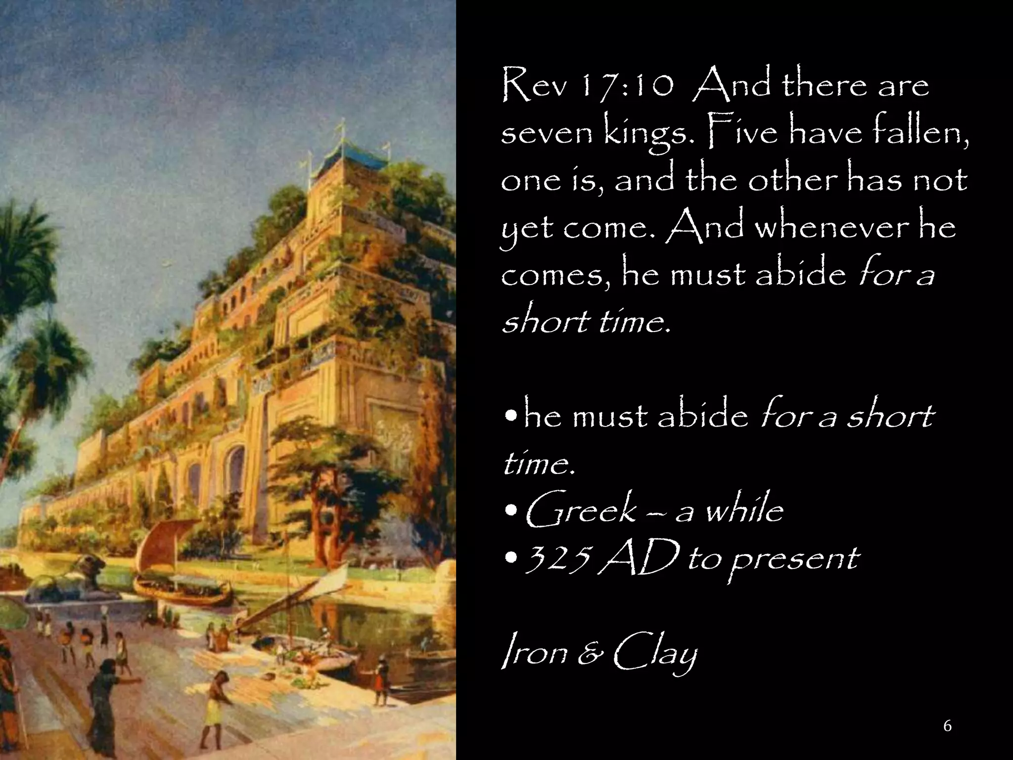 Rev 17:10 And there are
seven kings. Five have fallen,
one is, and the other has not
yet come. And whenever he
comes, he must abide for a
short time.

•he must abide for a short
time.
•Greek – a while
•325 AD to present

Iron & Clay
                             6
 