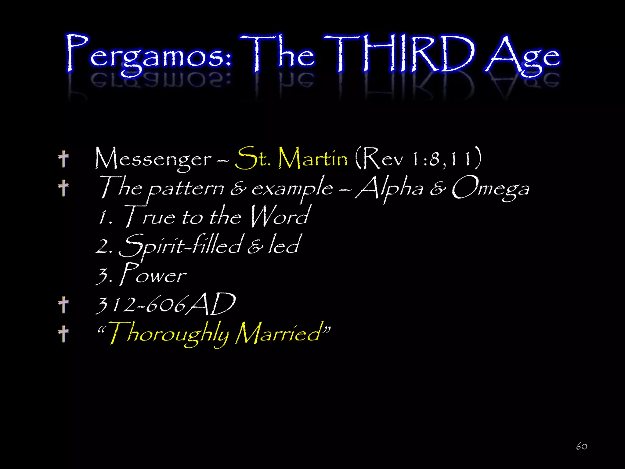 Pergamos: The THIRD Age

 Messenger – St. Martin (Rev 1:8,11)
 The pattern & example – Alpha & Omega
 1. True to the Word
 2. Spirit-filled & led
 3. Power
 312-606AD
 ―Thoroughly Married‖



                                         60
 