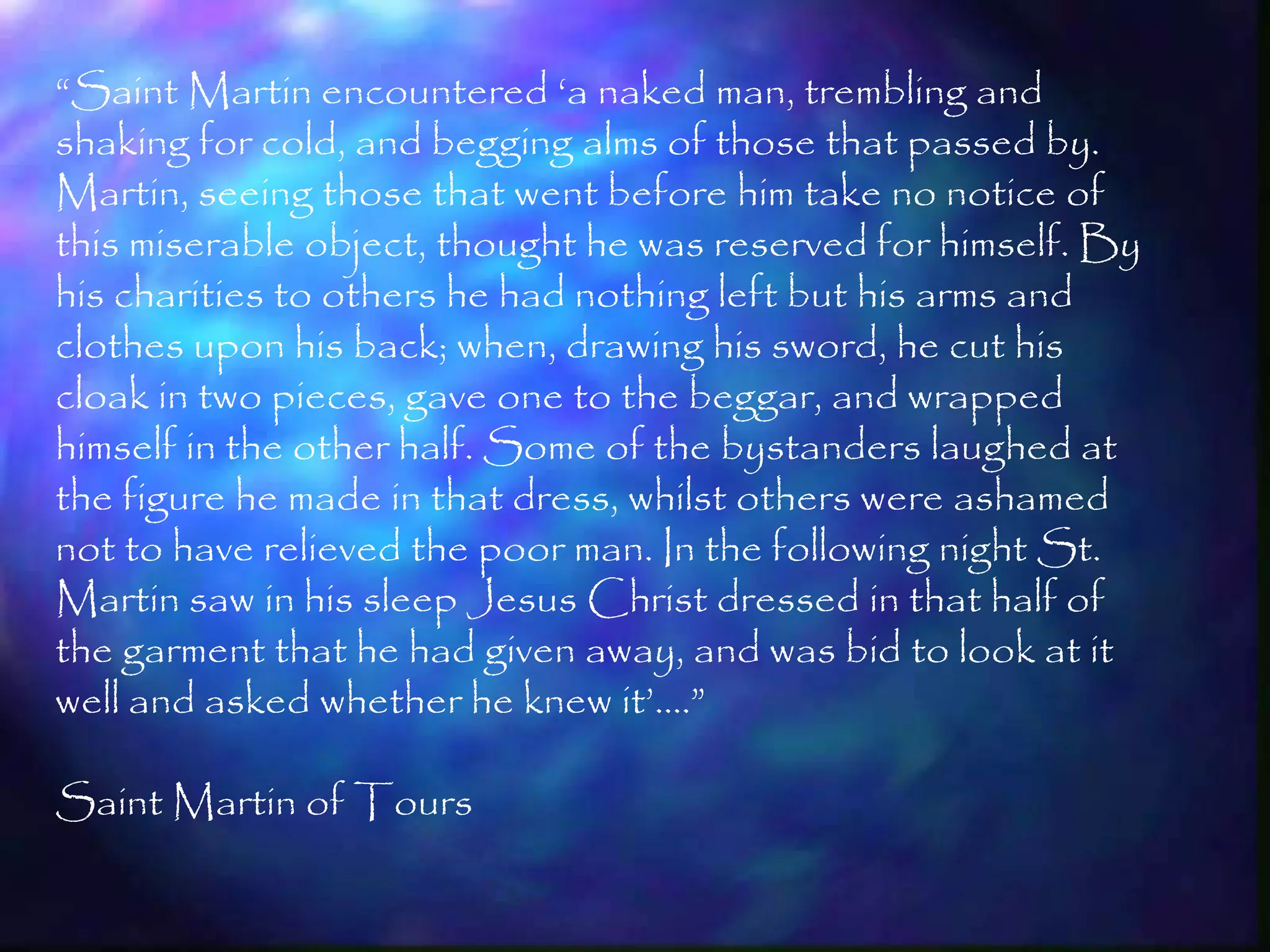 ―Saint Martin encountered ‗a naked man, trembling and
shaking for cold, and begging alms of those that passed by.
Martin, seeing those that went before him take no notice of
this miserable object, thought he was reserved for himself. By
his charities to others he had nothing left but his arms and
clothes upon his back; when, drawing his sword, he cut his
cloak in two pieces, gave one to the beggar, and wrapped
himself in the other half. Some of the bystanders laughed at
the figure he made in that dress, whilst others were ashamed
not to have relieved the poor man. In the following night St.
Martin saw in his sleep Jesus Christ dressed in that half of
the garment that he had given away, and was bid to look at it
well and asked whether he knew it‘.…‖

Saint Martin of Tours

                                                                 61
 