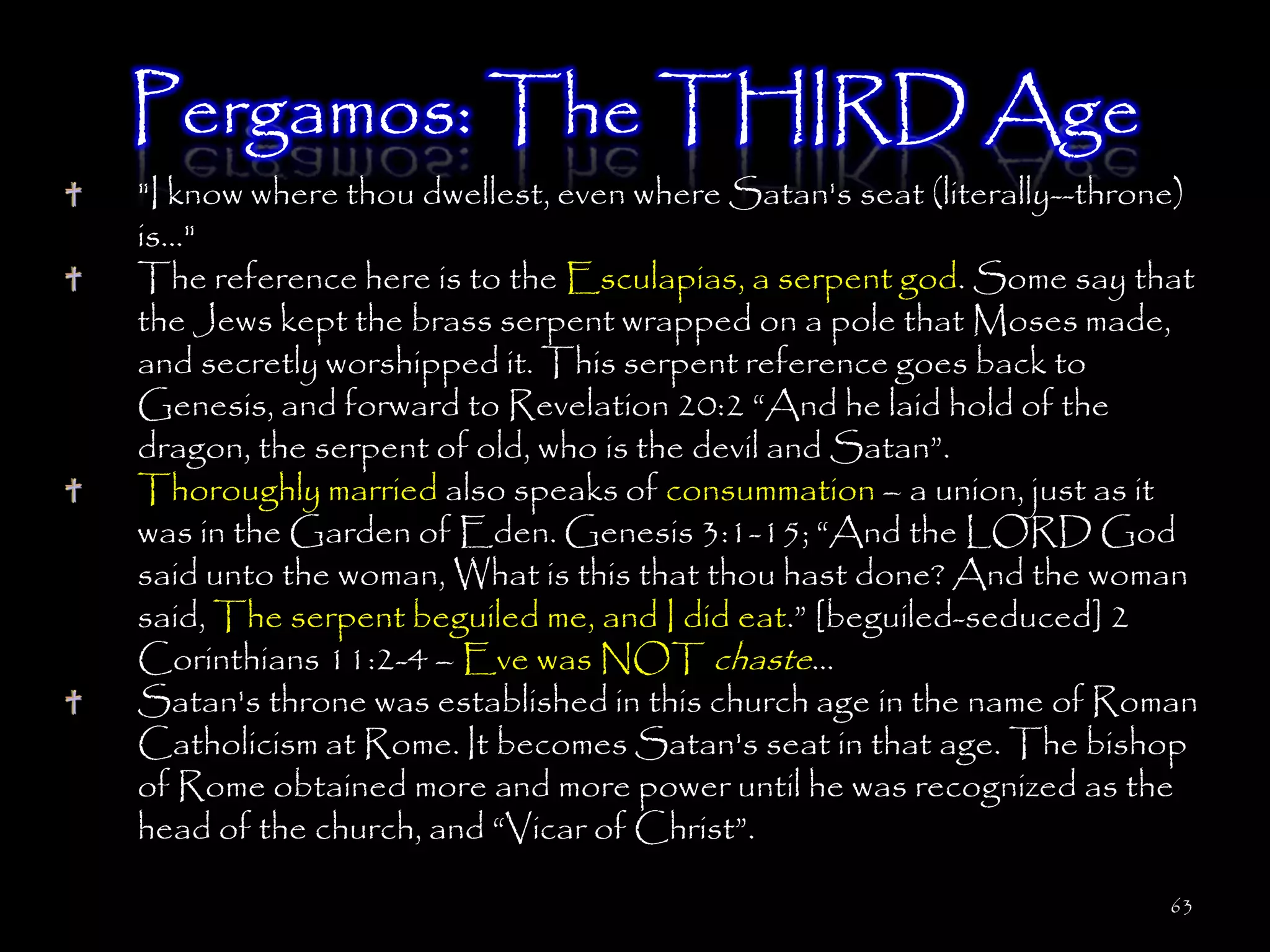 Pergamos: The THIRD Age
"I know where thou dwellest, even where Satan's seat (literally--throne)
is..."
The reference here is to the Esculapias, a serpent god. Some say that
the Jews kept the brass serpent wrapped on a pole that Moses made,
and secretly worshipped it. This serpent reference goes back to
Genesis, and forward to Revelation 20:2 ―And he laid hold of the
dragon, the serpent of old, who is the devil and Satan‖.
Thoroughly married also speaks of consummation – a union, just as it
was in the Garden of Eden. Genesis 3:1-15; ―And the LORD God
said unto the woman, What is this that thou hast done? And the woman
said, The serpent beguiled me, and I did eat.‖ [beguiled-seduced] 2
Corinthians 11:2-4 – Eve was NOT chaste…
Satan's throne was established in this church age in the name of Roman
Catholicism at Rome. It becomes Satan's seat in that age. The bishop
of Rome obtained more and more power until he was recognized as the
head of the church, and ―Vicar of Christ‖.

                                                                      63
 