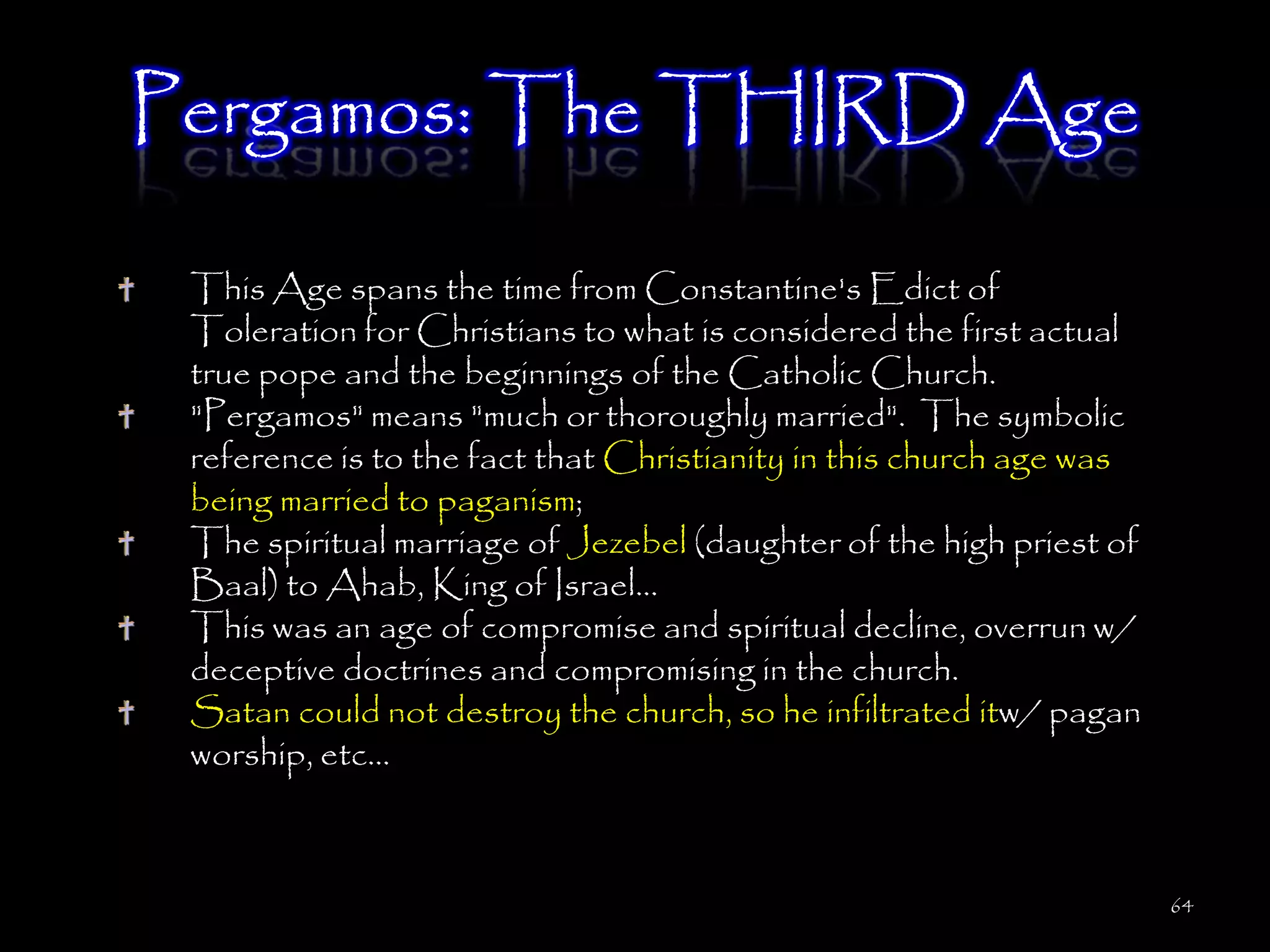 Pergamos: The THIRD Age

 This Age spans the time from Constantine's Edict of
 Toleration for Christians to what is considered the first actual
 true pope and the beginnings of the Catholic Church.
 "Pergamos" means "much or thoroughly married". The symbolic
 reference is to the fact that Christianity in this church age was
 being married to paganism;
 The spiritual marriage of Jezebel (daughter of the high priest of
 Baal) to Ahab, King of Israel...
 This was an age of compromise and spiritual decline, overrun w/
 deceptive doctrines and compromising in the church.
 Satan could not destroy the church, so he infiltrated itw/ pagan
 worship, etc...



                                                                     64
 
