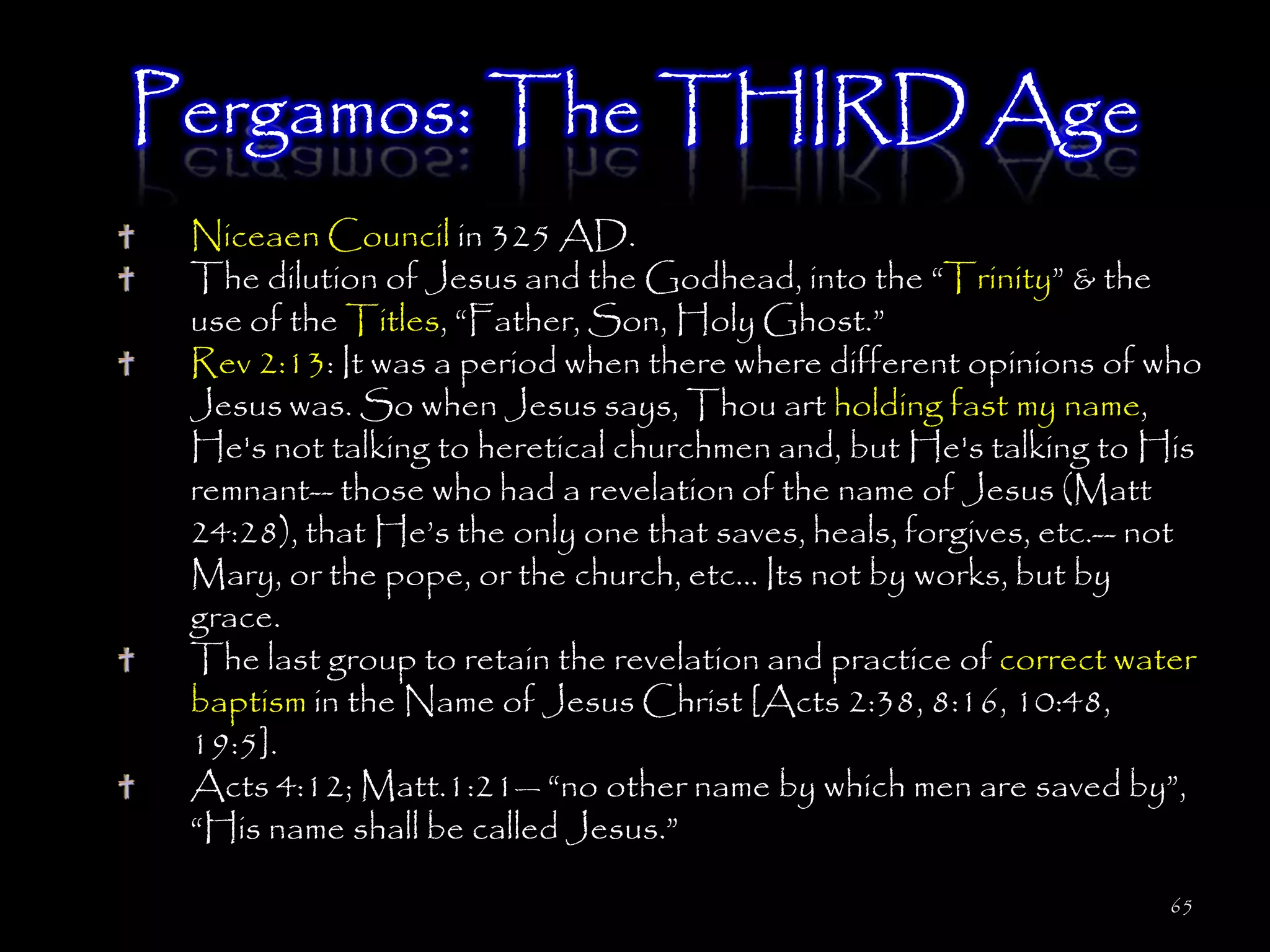 Pergamos: The THIRD Age
 Niceaen Council in 325 AD.
 The dilution of Jesus and the Godhead, into the ―Trinity‖ & the
 use of the Titles, ―Father, Son, Holy Ghost.‖
 Rev 2:13: It was a period when there where different opinions of who
 Jesus was. So when Jesus says, Thou art holding fast my name,
 He's not talking to heretical churchmen and, but He's talking to His
 remnant-- those who had a revelation of the name of Jesus (Matt
 24:28), that He‘s the only one that saves, heals, forgives, etc.-- not
 Mary, or the pope, or the church, etc... Its not by works, but by
 grace.
 The last group to retain the revelation and practice of correct water
 baptism in the Name of Jesus Christ [Acts 2:38, 8:16, 10:48,
 19:5].
 Acts 4:12; Matt.1:21— ―no other name by which men are saved by‖,
 ―His name shall be called Jesus.‖

                                                                    65
 