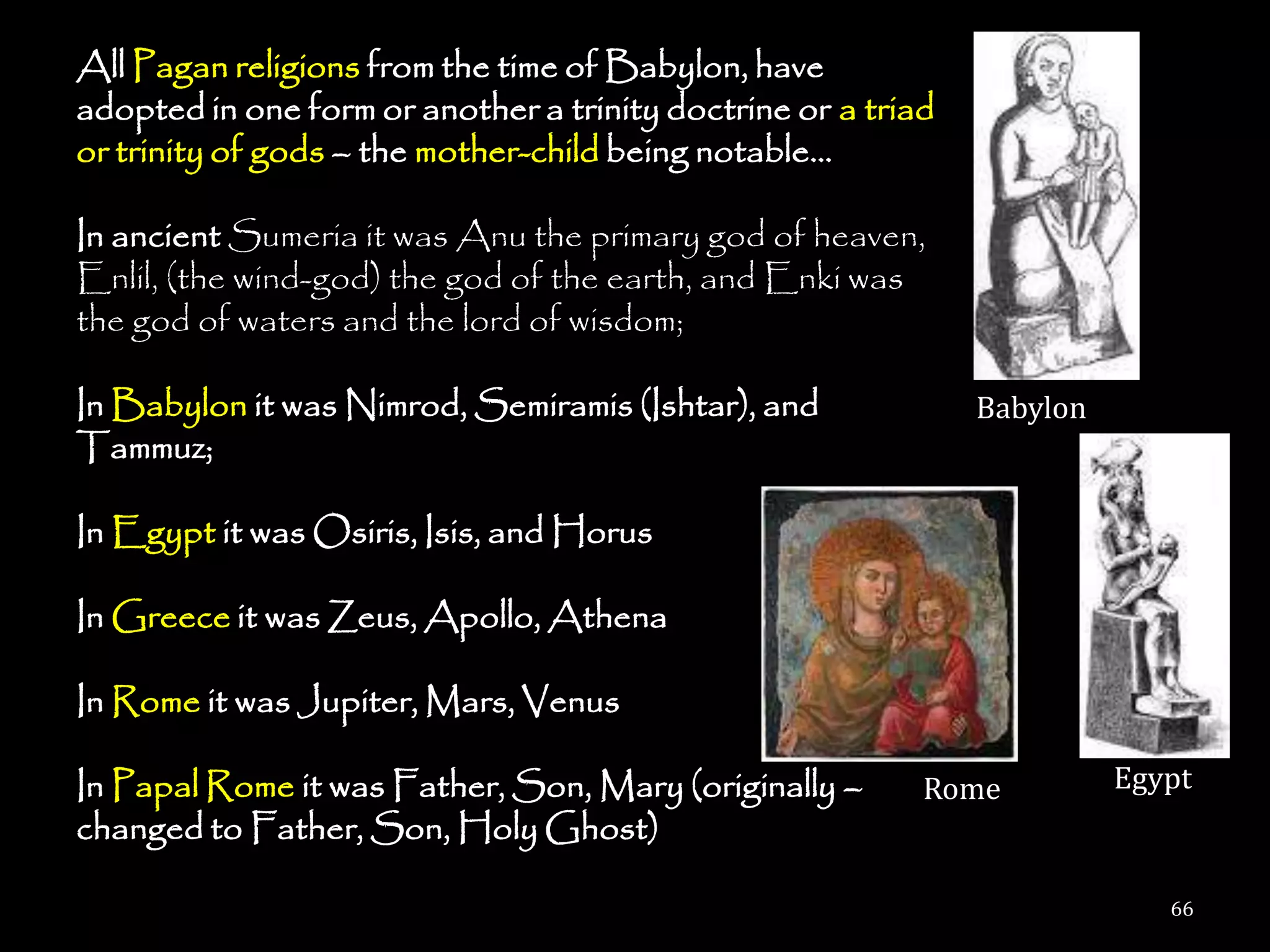 All Pagan religions from the time of Babylon, have
adopted in one form or another a trinity doctrine or a triad
or trinity of gods – the mother-child being notable…

In ancient Sumeria it was Anu the primary god of heaven,
Enlil, (the wind-god) the god of the earth, and Enki was
the god of waters and the lord of wisdom;

In Babylon it was Nimrod, Semiramis (Ishtar), and              Babylon
Tammuz;

In Egypt it was Osiris, Isis, and Horus

In Greece it was Zeus, Apollo, Athena

In Rome it was Jupiter, Mars, Venus

In Papal Rome it was Father, Son, Mary (originally –       Rome          Egypt
changed to Father, Son, Holy Ghost)

                                                                            66
 