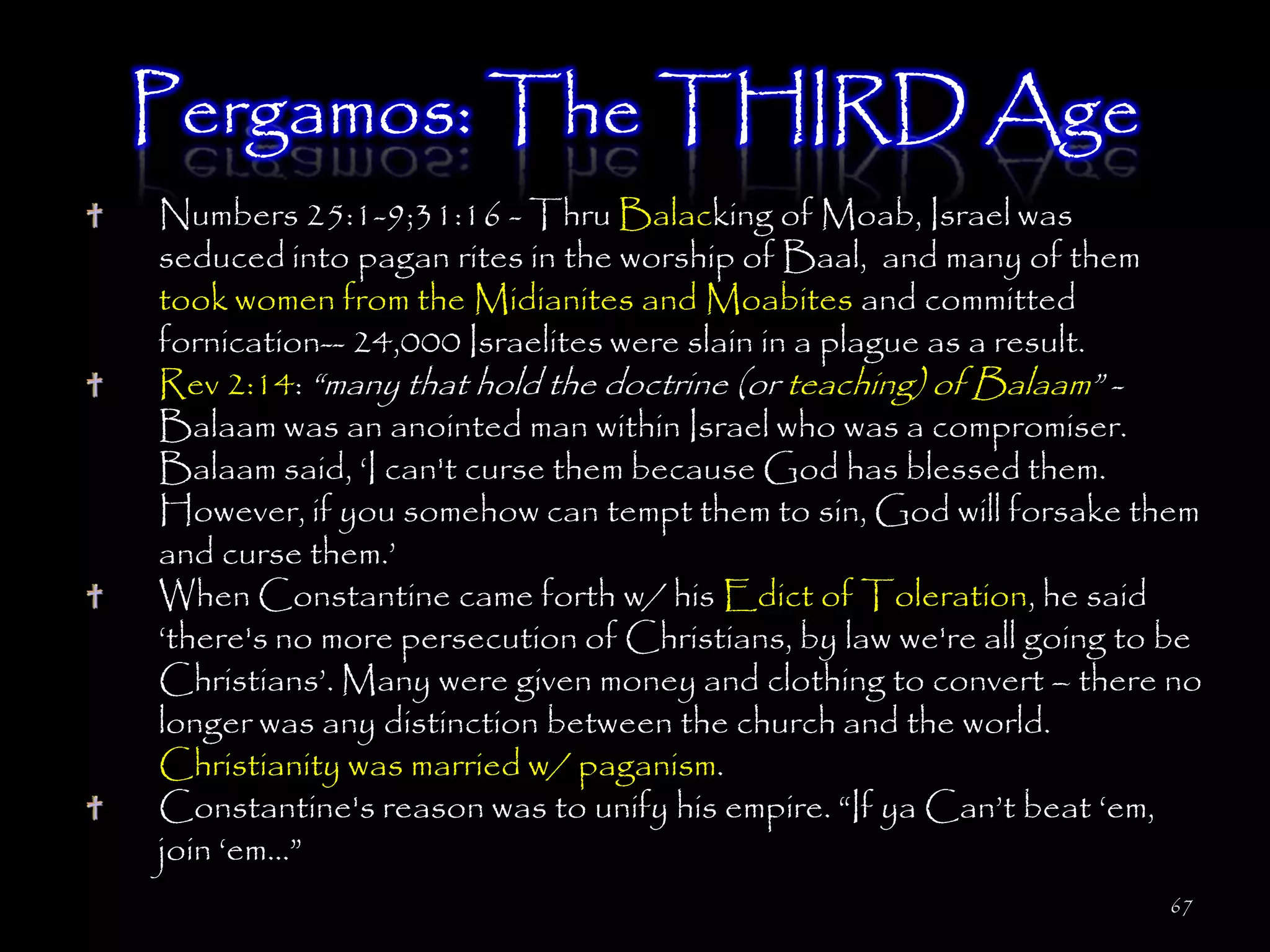 Pergamos: The THIRD Age
Numbers 25:1-9;31:16 - Thru Balacking of Moab, Israel was
seduced into pagan rites in the worship of Baal, and many of them
took women from the Midianites and Moabites and committed
fornication-- 24,000 Israelites were slain in a plague as a result.
Rev 2:14: ―many that hold the doctrine (or teaching) of Balaam‖ -
Balaam was an anointed man within Israel who was a compromiser.
Balaam said, ‗I can't curse them because God has blessed them.
However, if you somehow can tempt them to sin, God will forsake them
and curse them.‘
When Constantine came forth w/ his Edict of Toleration, he said
‗there's no more persecution of Christians, by law we're all going to be
Christians‘. Many were given money and clothing to convert – there no
longer was any distinction between the church and the world.
Christianity was married w/ paganism.
Constantine's reason was to unify his empire. ―If ya Can‘t beat ‗em,
join ‗em…‖
                                                                     67
 